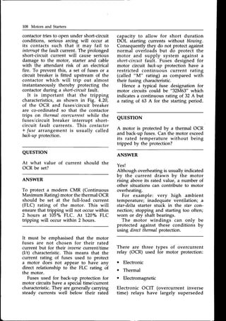 108 Motors and Starters
contactor tries to open under short-circuit
conditions, serious arcing will occur at
its contacts such that it mav fail to
interruptthe fault current. The prolonged
short-circuit current will cause serious
damage to the motor, starter and cable
with the attendant risk of an electrical
fire. To prevent this, a set of fuses or a
circuit breaker is fitted upstream of the
contactor which will trip out almost
instantaneously thereby protecting the
contactorduring a short-circuitf.auIt.
It is important that the tripping
characteristics,as shown in Fig. 4.20,
of the OCR and fuses/circuit breaker
are co-ordinated so that the contactor
trips on thermal oaercurrentwhile the
fuses/circuit breaker interrupt short-
circuit fault currents. This contactor
+ fuse arrangement is usually called
back-up
protection.
QUESTION
At what value of current should the
OCR be set?
ANSWER
To protect a modern CMR (Continuous
Maximum Rating) motor the thermal OCR
should be set at the full-load current
(FLC) rating of the motor. This will
ensure that tripping will not occur within
2 hours at
'1.05o/o
FLC. At 120"/" FLC
tripping will occur within 2 hours.
capacity to allow for short duration
DOL starting currents without blowing.
Consequently they do not protect against
normal overloads but do protect the
motor and supply system against a
short-circuit fault. Fuses designed for
motor circuit back-upprotection have a
restricted continuous current rating
(called "M" tating) as compared with
their fusing characteristic.
Hence a typical fuse designation for
motor circuits could be "32M63" which
indicates a continuous rating of 32 A but
a rating of 63 A for the starting period.
QUESTTON
A motor is protected by a thermal OCR
and back-up fuses.Can the motor exceed
its rated temperature without being
tripped by the protection?
ANSWER
Yes!
Although overheating is usually indicated
by the current drawn by the motor
rising above its rated value, a number of
other situations can contribute to motor
overheating.
For example: very high ambient
temperature; inadequate ventilation; a
star-deltastarter stuck in the star con-
nection; stopping and starting too often;
worn or dry shaft bearings.
The motor windings can only
protected against these conditions
using directthermalprotection.
be
by
It must be emphasised that the motor
fuses are not chosen for their rated
current but for then inaersecurrent/time
(I/t) characteristic.This means that the
current rating of fuses used to protect
a motor does not appear to have any
direct relationship to the FLC rating of
the motor.
Fusesused for back-up protection for
motor circuits have a specialtime/current
characteristic.They are generally carrying
steady currents well below their rated
There are three types of overcurrent
relay (OCR) used for motor protection:
Electronic
Thermal
Electromagnetic
Electronic OCIT (overcurrent inverse
time) relays have largely superseded
 