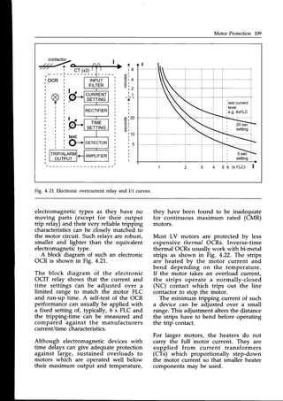 Motor Protection 109
A
I
r 8
. ^ l
0 ) l
3 t 4
. s l
E r ^
1 Z
t 4
t l
-a-
I
I
I
I
o t 2 0
E I
$ r
o l
$ r
r . 1 0
I
I
r 5
I
I
I
I
I
CURRENT
SETTING
3 4 5 6 ( x F L C ) I
Fig. 4.21,Electronicovercurrentrelay and I/t curves.
electromagnetic types as they have no
moving parts (except for their output
trip relay) and their very reliable tripping
characteristicscan be closely matched to
the motor circuit. Such relais are robust,
smaller and lighter than the equivalent
electromagnetictype.
A block diagram of such an electronic
OCR is shown in Fig. 4.21..
The block diagram of the electronic
OCIT relav shows that the current and
time settings can be adjusted over a
limited range to match the motor FLC
and run-up time. A self-testof the OCR
performance can usually be applied with
a fixed setting of, typically, 6 x FLC and
the tripping-time can be measured and
compared against the manufacturers
current/time characteristics.
Although electromagnetic devices with
time delays can give adequate protection
against large, sustained overloads to
motors which are operated well below
their maximum output and temperature,
they have been found to be inadequate
for continuous maximum rated (CMR)
motors.
Most LV motors are protected by less
expensive thermal OCRs. Inverse-time
thermal OCRs usuallv work with bi-metal
strips as shown in Fig. 4.22. The strips
are heated bv the motor current and
bend depending on the temperature.
If the motor takes an overload current,
the strips operate a normally-closed
(NC) contact which trips out the line
contactorto stop the motor.
The minimum tripping current of such
a device can be adjusted over a small
range. This adjustment alters the distance
the strips have to bend before operating
the trip contact.
For larger motors, the heaters do not
carry the full motor current. They are
supplied from current transformers
(CTs) which proportionally step-down
the motor current so that smaller heater
componentsmay be used.
 