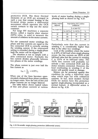 Motor Protection 111
protective OCR. The three thermal
elements of an OCR are arranged in
such a way that unequalheatingbf the
bi-metal strips causes a differential
bi-metal strips causes a diffe
Healthy conditior,
(balanced)
Single-phasing
t'aultcondition
(unbalanced)
o/oof rated FLC
o/" of rated FLC
lp and I6 Ia and I3 I6
60 102 62 131
70 130 79 161
100 243 129 185
levels of motor
phasing fault as
a single-
4.23.
loading
shown
during
in Fig.
of the
movement which operates the OCR
switch contacts to trip out the motor
contactor.
- For large HV machines a separate
device, called a negatiaephasesequence
(NPS) relay, is used to measure the
amount of unbalance
in the motor currents.
For star connected motor windings the
phase and line currents are equalio the
line connectedOCR is correctly sensing
the winding current. If the overcurrent
setting is exceededduring a single-phase
fault the motor will be tripped off.
The situation is not so simple with a
delta connected motor. Normally the
line current divides phasorally beiween
two phasesof the motor windings.
The phase current is just over half the
line current as
l p H : + : 0 . 5 7 7 1 r .
V3
When one of the lines becomes open-
circuiteda balancedthree phasecondition
no longer exists.Now the-setsof line and
phagecurrents are no longer balanced.
The table below shows typical values
of line and phase currents at various
Particularly note that the current in
winding C is considerably higher than
that in the other two windings.
Look at the condition where the motor
is at 50% of full load when single-phasing
occurs: the line currents are 102"/"of the
full-load value but the current in winding
C is 131% of its full-load value. The
102o/oline current will probably not
activate a line connected OCR and the
motor remains connected.However, the
local overheating in winding C of the
motor will quickly result in dhmage.
Motors can he protected against this
conditio_n by using a differential type
relay which trips out with unbalaiied
currents. In fact, most modern thermal
OCRs for motors have this protection
against single-phasingincorporated as a
normal feature. A differential action is
shown in Fig. 4.24.
bimetal
3 bimetalscoldposition 3 bimetals
hot(balanced) 2 bimetalshot, lcold (differential)
Fig' 4'24 Bi-metallic single-phasing protection (differential action).
 