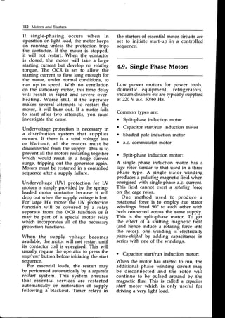 L12 Motors and Starters
If single-phasing occurs when in
operation on light load, the motor keeps
on running unless the protection trips
the contactor. If the motor is stopped,
it will not restart. When the contactor
is closed, the motor will take a large
starting current but develop no rotating
torque. The OCR is set to allow the
starting current to flow long enough for
the motor, under normal conditions, to
run up to speed. With no ventilation
on the stationary motor, this time delav
will result in iapid and sever" olr"i-
heating. Worse still, if the operator
makes several attempts to restart the
motor, it will burn out. If a motor fails
to start after two attempts, you must
investigatethe cause.
Undervoltage protection is necessaryin
a distribution system that supplies
motors. If there is a total voltage loss
or black-out,all the motors must be
disconnected from the supply. This is to
prevent all the motors restarting together
which would result in a huge current
surge, tripping out the generator again.
Motors must be restarted in a controlled
sequenceafter a supply failure.
Undervoltage (UV) protection for LV
motors is simply provided by the spring-
loaded motor contactor because it will
drop out when the supply voltageis lost.
For large HV motor the UV protection
function will be covered bv a relav
separate from the OCR funciion or it
may be part of a special motor relay
which incorporates all of the necessary
protection functions.
When the supply voltage becomes
available, the motor will not restart until
its contactor coil is energised. This will
usually require the operator to press the
stop/reset
button before initiating the start
sequence.
For essential loads, the restart may
be performed automatically by a sequenie
restart system. This svstem ensures
that essbntial servicei are restarted
automatically on restoration of supply
following a blackout. Timer relays in
the starters of essentialmotor circuits are
set to initiate start-up in a controlled
sequence.
4.9. Single PhaseMotors
Low power motors for power tools,
domestic equipment, refrigerators,
vacuum cleanersetc aretypically supplied
at 220V a.c. 50160
Hz.
Common types are:
. Split-phase induction motor
. Capacitor start/run induction motor
o Shaded pole induction motor
. a.c. commutator motor
. Split-phaseinduction motor:
A single phase induction motor has a
cagerotor similar to that used in a three
phase type. A single stator winding
producesa pulsatingmagneticfield when
energisedwith single-phasea.c. current.
This field cannot exert a rotating force
on the cagerotor.
One method used to produce a
rotational force is to employ two stator
windings fitted 90o to each other with
both connectedacrossthe same supply.
This is the split-phase motor. To get
the effect of a shifting magnetic field
(and hence induce a rotating force into
the rotor), one winding is electrically
phase-shifted
by adding capacitance in
serieswith one of the windings.
o Capacitor start/run induction motor:
When the motor has started to run, the
additional phase winding circuit may
be disconnected and the rotor will
continue to be pulsed around by the
magnetic flux. This is called a capacitor
start motor which is onlv useful for
driving a very light load.
 