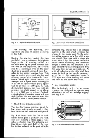Single PhaseMotors 113
M 7-,A
/6t 19,
/f ^  caqe
f g  t t @ l
b /- J/ roror
+ centrifugal
----{_l
switch
stator
windings
S
C
start
C
run
Fig. 4.25 Capacitor-startmotor circuit.
For starting and running, two
capacitors are used in circuit as shown
in Fig. 4.25.
During the starting period the two
paralleledcapacitorscreatea large phase
angle to the "S" winding current. As
the rotor runs up to speed a switch cuts
out one of the capacitors. The switch
may be a centrifugal type on the rotor
shaft or a current-operated time-delay
relay in the motor terminal box. This
typd of motor gives good starting and
running torque with reasonable power
factor. Most split phase motors are
arranged for a 4-pole stator winding so
at 50 Hz its synchronous (flux) speed
will be 25 rev/s or L500 rpm. As with
all induction motors, the rotor wrTl slip
causing the shaft speed to be about
24revls or 14/:0rpm on no-load. On-load,
a single-phase induction motor will run
with greater slip and operate with less
efficiency, than a three phase version.
o Shaded pole induction motor:
This is a low torque machine useful for
low power drives such as small cooling
fans in ovens and electronicequipment.
Fig. 4.26 shows how the face of each
salient stator pole is partially split with
one side carrying a thick copper wire
called a shadingring. The pulsating a.c.
flux divides into each half of the pole
but is time delayed in the part with the
shading
nng
Fig. 4.26 Shaded-polemotor construction.
sshadingring. This is due to an induced
current in the ring which opposes flux
change in the shaded
part. To the rotor,
this delay appears as a flux shift across
the overall pole face which drags the
rotor with it bv the normal induction
motor action. Obviously, the developed
torque is small and the machine is not
very efficient but is an inexpensive drive
for very low power applications. As
with all induction motors the shaft base
speed is fixed by the supply frequency,
so at 50 Hz the maximum speed is
3000 rpm and shaft loading will cause
the rotor to slip below this value.
. a.c. commutatormotor:
This is basicallv a d.c. series motor
construction dedigned to operate very
effectively on an a.c. voltage supply.
SeeFig. 4.27.
Fig. 4.27 Commutator motor construction.
 