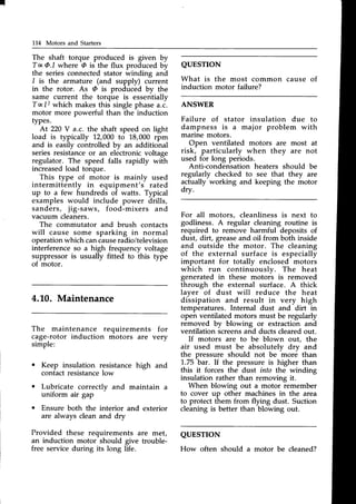 I
114 Motors and Starters
The shaft torque produced is given by
TxQJ where @is the flux produced by
the seriesconnectedstator winding and
I is the armature (and supply) current
in the rotor. As @ is produced by the
same current the torque is essentially
Tq12 which makesthis singlephasea.c.
motor more powerful than the induction
types.
At 220V a.c. the shaft speed on light
load is typically 12,000 to 18,000 rpm
and is easily controlled by an additional
seriesresistanceor an electronicvoltage
regulator. The speed falls rapidly with
increasedload torque.
This type of motor is mainly used
intermittently in equipment's rated
up to a few hundreds of watts. Typical
examples would include power drills,
sanders, jig-saws, food-mixers and
vacuum cleaners.
The commutator and brush contacts
will cause some sparking in normal
operationwhich cancauseradio/television
interference so a high frequency voltage
suppressor is usually fitted to this type
of motor.
4.L0. Maintenance
QUESTION
What is the most common cause of
induction motor failure?
ANSWER
Failure of stator insulation due to
dampness is a major problem with
marine motors.
Open ventilated motors are most at
risk, particularly when they are not
used for long periods.
Anti-condensation heaters should be
regularly checked to see that they are
actually working and keeping the motor
drv.
For all motors, cleanliness is next to
godliness. A regular cleaning routine is
required to remove harmful deposits of
dust, dirt, greaseand oil from both inside
and outside the motor. The cleaning
of the external surface is especially
important for totally enclosed motors
which run continuouslv. The heat
generated in these motois is removed
through the external surface. A thick
laver of dust will reduce the heat
dissipation and result in very high
temperatures. Internal dust and dirt in
open ventilated motors must be regularly
removed by blowing or extraction and
ventilation screensand ducts clearedout.
If motors are to be blown out, the
air used must be absolutelv drv and
the pressure should not be more than
'1..75
bar. If the pressure is higher than
this it forces the dust into the winding
insulation rather than removing it.
When blowing out a motor remember
to cover up other machines in the area
to protect them from flying dust. Suction
cleaning is better than blowing out.
QUESTTON
How often should a motor be cleaned?
The maintenance requirements for
cage-rotor induction motors are very
simple:
. Keep insulation resistance high and
contactresistancelow
Lubricate correctlv and maintain a
uniform air gap
Ensure both the interior and exterior
are always clean and dry
Provided these requirements are met,
an induction motor should give trouble-
free service during its long life.
 