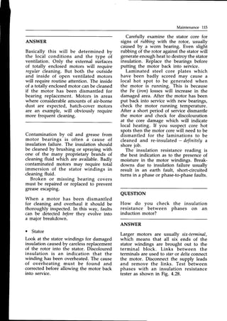 Maintenance LL5
ANSWER
Basically this will be determined by
the local conditions and the type of
ventilation. Onlv the external surfaces
of totally enclosed motors will require
regular cleaning. But both the outside
and inside of open ventilated motors
will require routine attention. The inside
of a totally enclosedmotor canbe cleaned
if the mbtor has been dismantled for
bearing replacement. Motors in areas
where considerableamounts of air-borne
dust are expected, hatch-cover motors
are an example, will obviously require
more frequent cleaning.
Contamination by oil and grease from
motor bearings is often a cause of
insulation failure. The insulation should
be cleanedby brushing or spraying with
one of the many proprietary brands of
cleaning fluid which are available.Badly
contaminated motors may require total
immersion of the stator windings in
cleaning fluid.
Broken or missing bearing covers
must be repaired or replaced to prevent
greaseescaping.
When a motor has been dismantled
for cleaning and overhaul it should be
thoroughly inspected.In this way, faults
can be detected beforethey evolve into
a major breakdown.
. Stator
Look at the stator windings for damaged
insulation causedby careless
replacement
of the rotor into the stator. Discoloured
insulation is an indication that the
winding has been overheated.The cause
of overheating must be found and
corrected before allowing the motor back
into service.
Carefullv examine the stator core for
signs of rubbingwith the rotor, usually
caused by u worn bearing. Even slight
rubbing of the rotor againstthe stator will
generateenoughheatto destroythe stator
insulation. Replace the bearings before
putting the motor back into service.
Laminated steel core plates which
have been badly scored may cause a
local hot spot to be generated when
the motor is running. This is because
the Fe (iron) losses will increase in the
damagedarea. After the motor has been
put back into service with new bearings,
check the motor running temperature.
After a short period of service dismantle
the motor and check for discolouration
at the core damage which will indicate
local heating. If you suspect core hot
spotsthen the motor corewill need to be
dismantled for the laminations to be
cleaned and re-insulated - definitelaa
shorejob.
The insulation resistance reading is
the best indication as to the presenceof
moisture in the motor windings. Break-
downs due to insulation failure usuallv
result in an earth fault, short-circuitei
turns in a phaseor phase-to-phase
faults.
QUESTTON
How do vou check
resistance
-
between
induction motor?
the insulation
phases on an
ANSWER
Larger motors are usually six-terminal,
which means that all six ends of the
stator windings are brought out to the
terminal block. Links between the
terminals are used to staror deltaconnect
the motor. Disconnect the supply leads
and remove the links. Test between
phases with an insulation resistance
testeras shown in Fig. 4.28.
 