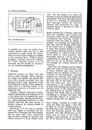 116 Motors and Starters
view. The best policy is to renew the
bearingsaspart of a planned maintenance
programme.If this is not possiblebecause
of cost or a shortage of replacements,
then bearings should be removed,
cleaned and inspected for signs of
damage before a decision to refit or
renew is taken.
Before opening up a bearing, make sure
that the complete area around the
housing is clean and dry. Manufacturers
recommend that bearings should be
removed from the shaft as seldom as
possible, but cleaning and inspection is
best done with the bearing off the shaft.
If the correct size of wedges or pullers
is used, then removal should not cause
any damage.Bearingsshould be cleaned
by immersion in a solvent such as clean
white spirit or clean paraffin, then
thoroughly dried in a jet of clean, dry
compressedair. Bearings should not be
spun by the air jet because skidding
can damage the rolling elements and
racewavs.
Once dry, the bearing must be lightly
oiled. Any tracesof metal particles,such
as brass, indicate cage wear and the
bearing must be replaced. If there is no
evidence of metal particles, carefully
examine the raceways and rolling ele-
ments for signs of wear or damage.Hold
the inner race in one hand and slowlv
turn the outer race. Any sticking or
unevenness in the rotation requires a
re-washof the bearingand rotation in the
cleaning fluid. If the sticking persists
the bearing must be rejected. Similarly,
bearings with visible signs of corrosion,
overheating or damage, and those with
a noticeable degree of roughness in
rotation should also be replaced.
When fitting a bearing to a shaft, first
clean the shaft and apply a thin film
of light oil. Set the bearing square on
the shaft and, with a tubular drfit (pipe),
force the bearing against the shaft
shoulder. The drift should bear on the
inner race as close to the shaft as
possible. Large bearings can be heated
for 10-15 minutes in clean mineral oil
Fig. 4.28 Motor IR test.
A problem can arise on small, three-
terminal motors where the star or delta
connection is made inside the motor.
Only one end of eachwinding is available
at the terminal block. Phase-to-phase
insulation resistancecannotbe checked.
If a three terminal motor is to be
rewound, ask the repairer to convert it
to a six terminal arrangement.
o Bearings
Induction motors are fitted with ball
andior roller bearings. These bearings
are robust and reliable and should give
very little trouble provided they are
properly fitted, kept absolutely clean
and lubricated correctly. Many engineers
argue that if a bearing seems to be
operating correctly it should not be
tampered with.
Portable vibration detection results,
sampledperiodicallyand analysedcanbe
a very useful way to recognisethe onset
of a bearingfailure. Bearingtemperature,
e.g. using embedded detectors or with
portable Infra Red (IR) spot checks, is
another indicator the general health of
a shaft bearing.
Otherwise, it is not easy to predict
(with any degree of certainty) the un-
expired life of bearings that have already
run for some time. Also, inspection
may not show damage to raceways and
rolling elements in areas hidden from
 