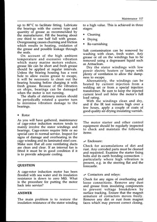 Maintenance 717
up to 80'C to facilitate fitting. Lubricate
the bearings with the correct type and
quantity of grease as recommended by
the manufacturer. Fill the bearing about
one third to one half full with grease.
Overgreasingcauseschurning and friction
which results in heating, oxidation of
the greaseand possible leakagethrough
the seals.
On account of the high ambient
temperature and excessive vibration
which many marine motors endure,
greaselife cdn be short and fresh grease
should be applied at regular intervals.
Unless the bearing housing has a vent
hole to allow excess grease to escape,
it will be necessary to clean out the
bearing housing bef6re charging it with
fresh grease. Becauseof the vibration
on ships, bearings can be damaged
when the motor is not running.
The shafts of stationarymotors should
be periodically rotated a quarter turn
to minimise vibration damage to the
bearings.
o Rotor
As you will have gathered, maintenance
of cage-rotor induction motors tends to
mainly involve the stator windings and
bearings. Cage-rotorsrequire little or no
specialcarein normal service.Inspectfor
signs of damage and overheating in the
cagewinding and its laminatedsteelcore.
Make sure that all core ventilating ducts
are clean and clear. If an internal fan is
fitted it must be in good condition if it
is to provide adequatecooling.
QUESTION
A cage-rotor induction motor has been
flooded with seawater and its insulation
resistance is down to zero MO. What
is the procedure for putting the motor
back into service?
ANSWER
The main problem is to restore the
insulation resistanceof the stator winding
to a high value. This is achieved in three
stages:
o Cleaning
. Drying
o Re-varnishing
Salt contamination can be removed bv
washing with clean, fresh water. Any
greaseor oil on the windings has to be
removed using a degreasant liquid such
as Armaclean.
Dry the stator windings with low
power electric heaters or lamps with
plenty of ventilation to allow the damp-
nessto escape.
Alternatively, the windings can be
heated by current injection from a
welding set or from a special injection
transformer. Be sure to keep the injected
current level weII belowthe motor's full
load rating.
With the windings clean and dry,
and if the IR test remains high over a
few hours, apply a couple of coats of
good quality air-drying insulating varnish.
The motor starter and other control
equipment should be regularly inspected
to check and maintain the following
items:
,, Enclosure:
Check for accumulations of dirt and
rust. Any corrodedparts must be cleaned
and repainted. Examine the starter fixing
bolts and its earth bonding connection -
particularly where high vibration is
present, e.g. in the steering flat and the
forecastle.
r Contactors and relays:
Check for any signs of overheating and
loose connections. Remove anv dust
and grease from insulating components
to prevent voltage breakdown by
surfacetracking. Ensure that the magnet
armature of contactors moves freely.
Remove any dirt or rust from magn-et
faceswhich may prevent correct closing.
 