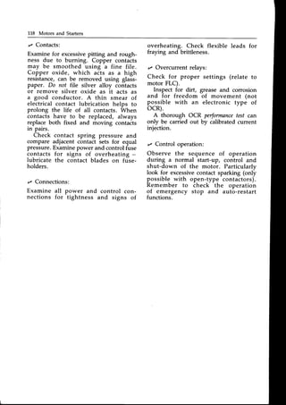 118 Motors and Starters
z Contacts:
Examinefor excessive
pitting and rough-
ness due to burning. Copper contacts
may be smoothed using a fine file.
Copper oxide, which acts as a high
resistance,can be removed using glass-
paper. Do not file silver alloy contacts
or remove silver oxide as it acts as
a good conductor. A thin smear of
electrical contact lubrication helps to
prolong the life of all contacts. When
contacts have to be replaced, always
replace both fixed and moving contacts
m Pars.
Check contact spring pressure and
compare adjacent contact sets for equal
pressure.Examinepower and controlfuse
contacts for signs of overheati.g -
lubricate the contact blades on fuse-
holders.
,z Connections:
Examine all power and control con-
nections for tightness and signs of
overheating. Check flexible leads for
fraying and brittleness.
tz Overcurrent relays:
Check for proper
motor FLC).
settings (relate to
grease and corrosion
of movement (not
electronic type of
Inspect for dirt,
and for freedom
possible with an
ocR).
A thorough OCR performance
test can
only be carried out by calibrated current
injection.
r Control operation:
Observe the sequence of operation
during a normal start-up, control and
shut-down of the motor. Particularly
look for excessivecontact sparking (only
possible with open-type contactors).
Remember to check the operation
of emergency stop and auto-restart
functions.
 