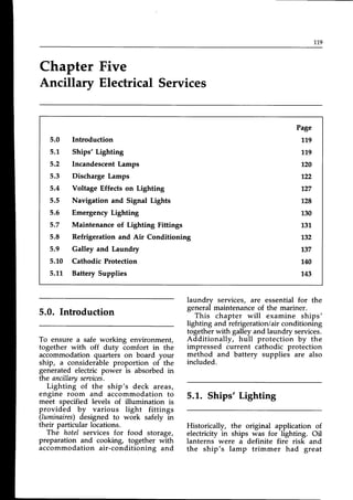 119
Chapter Five
Ancillary Electrical Services
5.0 Introduction
5.1, Ships'Lighting
5.2 IncandescentLamps
5.3 Discharge Lamps
5.4 Voltage Effects on Lighting
5.5 Navigation and Signal Lights
5.5 EmergencyLighting
5.7 Maintenance of Lighting Fittings
5.8 Refrigeration and Air Conditioning
5.9 Galley and Laundry
5.1.0 Cathodic Protection
5.LL Battery Supplies
Page
119
779
120
r22
127
128
130
737
132
137
140
143
5.0. Introduction
To ensure a safe working environment,
together with off duty comfort in the
accommodation quarters on board your
ship, a considerable proportion of the
generated electric power is absorbed in
the ancillarysensices.
Lighting of the ship's deck areas,
engine room and accommodation to
meet specified levels of illumination is
provided by various light fittings
(Iuminaires)designed to work safely in
their particular locations.
The hotel services for food storage,
preparation and cooking, together with
accommodation air-conditioning and
laundry services, are essential for the
general maintenance of the mariner.
This chapter will examine ships'
lighting and refrigeration/air conditioning
togetherwith galleyand laundry services.
Additionally, hull protection by the
impressed current cathodic protection
method and battery supplies are also
included.
5.L. Ships' Lighting
Historically, the original application of
electricity in ships was for lighting. Oil
lanterns were a definite fire risk and
the ship's lamp trimmer had great
 