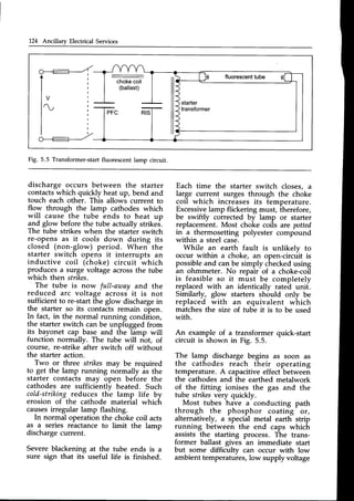 124 Ancillary Electrical Services
-
chokecoil
(ballast)
Fig. 5.5 Transformer-startfluorescentlamp circuit.
discharge occurs between the starter
contactswhich quickly heat up, bend and
touch each other. This allows current to
flow through the lamp cathodes which
will cause the tube ends to heat up
and glow beforethe tube actuallystrikes.
The tube strikes when the starter switch
re-opens as it cools down during its
closed (non-glow) period. When the
starter switch opens it interrupts an
inductive coil (choke) circuit which
producesa surge voltage acrossthe tube
which then strikes.
The tube is now full-araay and the
reduced arc voltage across it is not
sufficient to re-start the glow dischargein
the starter so its contacts remain open.
In fact, in the normal running condiiion,
the starter switch can be unplugged from
its bayonet cap base and the lamp will
function normally. The tube will not, of
course, re-strike after switch off without
the starter action-
Two or three stikes may be required
to get the lamp running normally as the
starter contacts may open before the
cathodes are sufficiently heated. Such
cold-striking reduces the lamp life by
erosion of the cathode material which
causesirregular lamp flashing.
In normal operation
as a series reactance
the choke coil acts
to limit the lamp
discharge current.
Severeblackening at the tube ends is a
sure sign that its useful life is finished.
Each time the starter switch closes, a
large current surges through the choke
coil which increasesits temperature.
Excessivelamp flickering must, therefore,
be swiftly corrected by lamp or starter
replacement.Most choke coils are potted
in a thermosetting polyester compound
within a steel case.
While an earth fault is unlikely to
occur within a choke, an open-circuit is
possibleand canbe simply checkedusing
an ohmmeter. No repair of a choke-coii
is feasible so it must be completely
replaced with an identically rated unit.
Similarly, glow starters should only be
replaced with an equivalent which
matches the size of tube it is to be used
with.
An example of a transformer quick-start
circuit is shown in Fig. 5.5.
The lamp discharge begins as soon as
the cathodes reach their operating
temperature. A capacitiveeffect between
the cathodesand the earthed metalwork
of the fitting ionises the gas and the
tube stikes very quickly.
Most tubes have a conducting path
through the phosphor coating ot,
alternatively, a special metal earth strip
running between the end caps which
assists the starting process. The trans-
former ballast gives an immediate start
but some difficultv can occur with low
ambient temperatures, low supply voltage
 