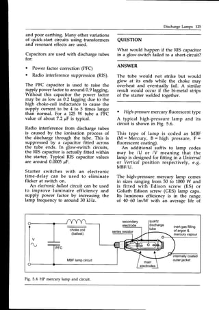 Discharge Lamps 125
and poor earthing. Many other variations
of quick-start circuits using transformers
and resonant effectsare used.
Capacitorsare used with dischargetubes
for:
Power factor correction (PFC)
Radio interferencesuppression(RIS).
The PFC capacitor is used to raise the
supplypower factorto around 0.9lagging.
Without this capacitor the power factor
may be as low as 0.2 lagging due to the
high choke-coil inductance to cause the
supply current to be 4 to 5 times larger
than normal. For a 25 W tube a PFC
value of about 7.2 pF is typical.
Radio interference from discharge tubes
is caused by the ionisation process of
the discharge through the tube. This is
suppressed by a capacitor fitted across
the tube ends. In glow-switch circuits,
the RIS capacitor is actually fitted within
the starter. Typical RIS capacitorvalues
are around 0.0005pF.
Starter switches with an electronic
time-delay can be used to eliminate
flicker at iwitch on.
An electronic
ballastcircuit can be used
to improve luminaire efficiency and
supply power factor by increasing the
lamp frequency to around 30 kHz.
QUESTION
What would happen if
in a glow-switch failed
the RIS capacitor
to a short-circuit?
a
a
ANSWER
The tube would not strike but would
glow at its ends while the choke may
overheat and eventuallv fail. A similar
result would occur if tlie bi-metal strips
of the starter welded together.
. High-pressure
mercury fluorescent type
A typical high-pressure lamp and its
circuit is shown in Fig. 5.6.
This type of lamp is coded as MBF
(M:Mercury, B:high pressure,F:
fluorescentcoating).
An additional suffix to lamp codes
may be lU or lV meaning that the
lamp is designed for fitting in a Uniaersal
or Verticalposition respectively, e.g.
MBF/U.
The high-pressure mercury lamp comes
in sizes ranging from 50 to 1000W and
is fitted with Edison screw (ES) or
Goliath Edison screw (GES) lamp caps.
Its luminous efficiency is in the range
of 40-60 lmiW with an average life of
secondary
electrode
quartz
discharge
tube
seriesresistor
inertgasfilling
of argon&
mercuryvapour
internallycoated
outerjacket
MBF lampcircuit
Fig. 5.6 HP mercury lamp and circuit.
 