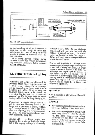 Voltage Effects on Lighting 127
sintered
aluminium isothermalouterjacketwith
oxide white internal
support
rods
andconductors
SON lampcircuit
Fig. 5.8 SON lamp and circuit.
A start-up delay of about 5 minutes is
required for the lamp to reach full
brightness but will uiually re-strike
within 1 minute of extinction from the
hot condition.
, PON -F-p. pgy_e1 ratings range
between70 and 1000W with corresponE_
i1S t"*i1ous efficiencies being beiween
80 and 120lm/W.
5.4.VoltageEffectson Lighting
Naturally, all lamps are designed to
produce their rated luminous" output
at their rated voltage-.An overvolt'age
on an incandescentlamp produces a
b.righter and whiter ligh't b'ecausethe
filament temperature i-s increased. Its
operating
.lif_e
.is, however, drastically
reduced. A 5"/" increase over its ratei
voltage will reduce the lamp life by 50"/o.
Co,nversely,a- supply voltage reduction
wrll rncreasethe operating life of a GLS
lamp but it produces a iuller, reddish
light. Lamps-rated at 240 V are often
".t:1^i13
:llp" lighting systemoperating
at 220V. This under-runniTg
shoujd *orE
than double the lamp life."
Similar effects on lieht output and
operating life apply to-discharge lamps
but if the supply-voltage is d"rastical'ly
reduced (below 50%) the arc discharge
ceases and will not re-strike until tfre
voltage is raised to nearly its normal
value. A fluorescent tube will begin to
flicker noticeablyasthe voltageis re"cluced
below its rated-value.
The normal sinusoidal a.c. voltage wave-
form causesdischargelampsto eitinguish
at the end of every half iycle, i.e. every
10 ms at 50 Hz or-every6.7 ms at 60 Hi.
Altho-ugh this rapid light fluctuation is
not detectable by the human eye, it
can cause a stroboscopiceffect whereby
rotating shafts in the vicinity of discharg'e
t9mp9 may appear stationary or rotating
.r.lorylywhich could be i dangerous
illusion to operators.
QUESTION
Give 3 methods to alleviate a stroboscobic
problem.
ANSWER
o Usea combinationof incandescent
and
discharge lighting in the same area.
o Use twin dischargelamp fittines with
each lamp wired"as a fead-Iag"circuit,
r-e. -the_lamp currents are phase
displaced-.so
-that
they go thiough
zero at different times,-hence t[e
ov.erall.tigt output is never fully
extinguished.
 