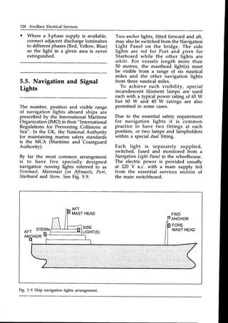128 Ancillary Electrical Services
o Where a 3-phase supply is available,
connectadjacentdischargeluminaires
to different phases(Red,Yellow, Blue)
so the light in a given area is never
extinguished.
5.5. Navigation and Signal
Lights
The number, position and visible range
of navigation lights aboard ships are
prescribed by the International Maritime
Organization(IMO) in their "International
Regulations for Preventing Collisions at
Sea". In the UK, the National Authority
for maintaining marine safety standardi
is the MCA (Maritime and Coastguard
Authority).
By far the most common arrangement
is to have five specially designed
navigation running lights referred to as
Foremast,Mainmast (or Aftmast), Port,
Starboard
and Stern SeeFig. 5.9.
Two anchorlights, fitted forward and aft,
may alsobe switched from the Navigation
Light Panel on the bridge. The side
lights are red for Port and green f.or
Starboard while the other lights are
uthite. For vessels length more than
50 metres, the masthead light(s) must
be visible from a range of six nautical
miles and the other navigation lights
from three nautical miles.
To achieve such visibility, special
incandescent filament lamps are used
each with a typical power rating of 65 W
but 60 W and 40 W ratings are also
permitted in some cases.
Due to the essential safety requirement
for navigation lights it is common
practice to have two fittings at each
position, or two lamps and lampholders
within a special dual fitting.
Each light is separately supplied,
switched, fused and monitored from a
Naaigation
Light Panelin the wheelhouse.
The electric power is provided usually
at 220 V a.c. with a main supply fed
from the essential services section of
the main switchboard.
AFT
STERN SIDE
LrGHT(S)
FWD
ANCHOR
FORE
MASTHEAD
ANCHOR
Fig. 5.9 Ship navigation lights arrangement.
 