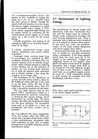 Maintenance of Lighting Fittings 13L
via a transformer/rectifier circuit. The
battery is then available to supply the
lamp via a d.c. to a.c. inverter when
the main power is absent. Usually the
battery will only function for a few hours.
This power supply arrangement is called
an uniterruptiblepoTner
supply or UPS.
Such battery supported light fittings can
be simply tested by switching off the
normal mains power supply or, in some
cases, by u test switch on the actual
fitting.
Periodic inspection and testing of all
emergencylights is an essentialrequire-
ment on all ships.
A visible, illuminated escape route
reduces uncertainty and assists orderly
evacuation.
Passengerships carrying more than
36 passengersare required by IMO
resolution A752(18)to be fitted with Lora
Location
Lighting (LLL) to identify escape
routes where normal emergencylighting
is less effective due to the presence of
smoke. An LLL system must function
for at least 50 minutes after activation
and it should indicate a line along the
corridors of an escaperoute.
The installation of LLL should be on
at leastone side of the corridor, either on
the bulkhead within 300mm of the deck
or on the deck within 150 mm of the
bulkhead. In corridors more than 2m
wide, it should be installedon both sides.
The LLL light sources may be low
power LED's, incandescentlamps or a
photoluminescent material containing
a chemical that stores energy when
illuminated by visible light. Of these
sources,the LED and incandescentlamp
are the most effective. For hazardous
areas such as car decks on a ferry, an
intrinsically safe (Exia) version can be
installed.
Fig. 5.12 indicatesthe main components
of an LLL system where the LED's are
wired onto a printed circuit board within
a clear polycarbonate rectangular tube
with connectors at each end. A similar
5.7. Maintenance of Lighting
Fittings
The performance of electric lamps will
deteriorate with time. Eventually thev
fail and the lamps must be replaced.
Simple lamp replacement becomes the
most obvious maintenancetask. When a
luminaire fails to light-up when switched
on, it is natural to suspectlamp failure.
If this does not solve the problem,
checks on the lamp control equipment
and power supply must follow.
An incandescentlamp may be checked
(out of circuit) for low-ohm continuity
using a multimeter. If the lamp appears
intact then the fault must lie in the
supply or its connections. Voltage and
continuity checks of the supply, fuse/
MCB and ballast circuit must be applied.
Remember that a single earth fault on
an insulated two-wire lighting supply
will not blow a fuse. However, a similar
earth fault on an earthed supply system
(as used for a 110V transformer supply
to deck sockets for portable tools and
handlamps) will blow a fuse.
QUESTTON
Why will a singleearth fault blow a fuse
in an earthedsupply system?
ANSWER
Fig. 5.L3 Earth fault effect in an
system.
22011
10Vtransformer
(55V to earth)
.--llF - - (
'l
lll
) ( t earth
fault
ilr,
- - ____-ElF_p_"I[
_- _- -'
arrangement is available using low power
incandescent lamps.
earthed supply
 