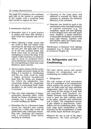 132 Ancillary Electrical Services
The singleE/F completesa low resistance
path back to the neutral or centrepoint
of the supply with a resulting large
fault current to rupture the fuse.
A maintenancecheck list:
,z Remember that it is good practice
to replace both tuses after clearing a
fault which has ruptured only one of
them.
,z Cleaning of the lamp glass and
reflectors is essential for safety and
necessaryto maintain the luminous
efficiency of the luminaire.
r Particular care should be paid to the
maintenanceof the watertight integrity
of exposed luminaires (e.9. for
navigation, signal and deck lighting)
at their flanged joints and cablegland
entry. Similarly, a regular inspection
of all portable handlamps and portable
cargo light fittings, together with
their flexible cablesand supply plugs,
should be undertaken.
When replacing a lamp, ensure that
the circuit is dead and isolatedwhrle
removing the old lamp and inserting
the new one. The glassbulb or tube
of an old and corroded fitting may
break loose from its end-cap while
attempting to remove the lamp. If the
supply is still connected,it is relatively
easy to cause an accidental short-
circuit during the removal processand
the correspondingarcflash may cause
blindness, burns and fire.
Always replacea lamp with the correct
size, voltage and power rating for the
fitting it is housed in. Overheating
and fire can easily result by using
a higher powered incandescent
lamp than the fitting was designed
for. Check the lampholder wire
connections behind the lampholder
for signs of overheating (hard, brittle
insulation on the wires) and replace
if necessary.
Take care when disposing of lamps,
particularly discharge tubes, which
should be broken (outdoors) into a
container (e.g. a strong plastic bag)
to avoid handling the debris.
Remember that in a fluorescent lamp
circuit the capacitor may remain
charged for a while after switch off
unlessfitted with a dischargeresistor.
Play safe, discharge the capacitor
with a screwdriver blade before
touching its terminals.
Maintenance of flameproof(Exd) lighting
equipment (e.9. in tanker pumprooms)
is covered in Chapter Six.
5.8. Refrigeration and Air
Conditioning
The basic electric power and control
elements for refrigeration and air-
conditioning are outlined below:
. Refrigeration
The safe storage of food necessitates
that it is maintained at low temperatures
which requires the process of refrigera-
tion. For bulk foods one large industrial
refrigeration plant will serve separate
cold rooms for the storage of meat, fruit
and vegetables, dairy products, etc.
Smaller domestic sized refrigerators are
used to meet the daily catering needs
in the galley, pantries, duty messrooms
and in cabins. The refrigeration process
is also utilised in deep-freezers,water-
chillers and air-conditioning plant. Large
scale cargo space refrigeration is also
necessaryfor the transportation of foods
and certain liquid chemicalsand gases.
Whatever the size or role of the ship's
refrigerators, the basic principle is
 