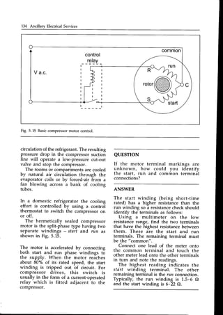 134 Ancillary Electrical Services
common
control
relay
V a.c. R
rotor
Fig. 5.15 Basiccompressormotor control.
circulation of the refrigerant. The resulting
pressure drop in the compressorsuction
line will operate a low-pressure cut-out
valve and stop the compressor.
The rooms or compartmentsare cooled
by natural air circulation through the
evaporator coils or by forced-air from a
fan blowing across a bank of cooling
tubes.
In a domestic refrigerator the cooling
effort is controlled by using a control
thermostat to switch the compressoron
or off.
The hermetically sealed compressor
motor is the split-phase type having two
separate windings - start and run as
shown in Fig. 5.15.
The motor is acceleratedby connecting
both start and run phase windings to
the supply. When the motor reaches
about 80% of its rated speed, the start
winding is tripped out of circuit. For
compressor drives, this switch is
usually in the form of a current-operated
relay which is fitted adjacent to the
comPressor.
QUESTION
If the motor terminal markings are
unknown, how could you identifv
the start, run and common terminal
connections?
ANSWER
The start winding (being short-time
rated) has a higher resistancethan the
run winding so a resistancecheckshould
identifv the terminals as follows:
Using a multimeter on the low
resistance range, find the two terminals
that have the highest resistancebetween
them. These are the start and run
terminals. The remaining terminal must
be the "common".
Connect one lead of the meter onto
the common terminal and touch the
other meter lead onto the other terminals
in turn and note the readings.
The highest reading indicates the
start winding terminal. The other
remaining terminal is the run cor:rrtection.
Typically, the run winding is 1.5-6 Q
and the start winding is 6-22 O.
 