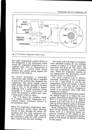 Refrigeration and Air Conditioning 135
door
switch
F
V a.c.
cabinet
ti
I
heatvia I ocR
- - - . i - - - - - +
capilrary i _rL
thermostat
i |
- l
Fig. 5.16 Domesticrefrigeratorelectriccircuit.
The main temperature control device in
the refrigerator is the thermostat which
sensesthe evaporator temperature via a
capillary-tube_ The sef temperature is
adjusted by a control kriob which
tensions the control spring against the
pressureof the bellows.
For motor protection a bimetallic
overcurrent relay (OCR) trip is included
as part of the contiol reiay ifo"jria" tn"
compressor. The motor supply current
either passesdirectly throueli i bi-metal
strip or disc or the bi-melal is heated
indirectly from a small resistanceheater
alongside it. A motor overcurrent will
cause the bi-metal to deflect and cause
a snap-actionswitch to open.
-Fig. .5.16 shows the cbmplete circuit
of..3 simple domestic refrigerator (i.e.
wrthout timers, automatic defrost or
air-circulation fans).
Wh"l the evaporator temperature rises,
the thermostat switch clbses allowing
current to flow through the motor run
qinding and the reliy solenoid coil.
I nls current is
.initially ligh causing
The motor will now begin to accelerate
from standstill causing ils run winding
current to reduce to a level where thE
start-relay will drop off. The motor will
now run continuously on the run_phase
only. When the evaporator reach^es
its
set temperature the thermostat resets
and the motor is switched off.
The most common way to achieve
automatic defrosting of the evaporator
is to use a time-switch to cut out the
refrigeration circuit and initiate a defrost
heater circuit. The timer may be a small
motor with a cam driven
-changeover
switch or an electronic timer witfr relav
changeovercontacts.
J
A bimetallic defrost thermostat controls
the defrost heater in or below the eva-
porator. Most defrostthermostatscloseat
20oF+ 5o and open at 55o+ 5o.Defrost
periods may vary from 15 to 45 minutes
with up to four defrost cyclesin 24 hours
depending
.onthe fridgeTfreezer
design.
,
Some refrigerators lnd freezers may
have electric heaters fitted for varioui
duties such as a dewpoint heater (to
prevent sweating on the cabinet in the
treezer area) and a compartment divider
panel or stileheater (to prevent sweating
on the panel).
the solenoid to clos-e
th6 rel{, switch-t8
Lr.L ovrLrrvru r(J LruDe [Irg rglav swl
allow current into the start windintg.
 