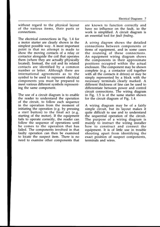 ElectricalDiagrams 7
without regard to the physical layout
of the various items, their parts or
connections.
The electricalconnectionsin Fig. 1.4 for
a motor starter are clearly shown in the
simplest possibleway. A most important
point is that no attempt is made to
show the moving contacts of a relay or
contactoralongsidethe coil that operates
them (where they are actually physically
located).Instead, the coil and its related
contacts are identified bv a common
number or letter. Although there are
international agreements as to the
symbol to be used to represent electrical
components you must be prepared to
meet various different symbolsrepresent-
ing the samecomponent.
The use of a circuit diagram is to enable
the reader to understand the operation
of the circuit, to follow each sequence
in the operation from the moment of
initiating the operation (e.g. by pressing
a start button) to the final act (e.9.
starting of the motor). If the equipment
fails to operate correctly, the reader can
follow the sequenceof operations until
he comes to the operation that has
failed. The components involved in that
faulty operation can then be examined
to locate the suspect item. There is no
need to examine other components that
are known to function correctlv and
have no influence on the fault, io the
work is simplified. A circuit diagram is
an essentialtool for fault finding.
A wiring diagram shows the detailed
connections between components or
items of equipment, and in some cases
the routeing of these connections.
An equipment wiring diagram shows
the components in their approximate
positions occupied within the actual
enclosure.The componentmay be shown
complete (e.9. a contactor coil together
with all the contacts it drives) or may be
simply representedby a block with the
necessaryterminals clearly marked. A
different'thicknessof line cln be used to
differentiate between power and control
circuit connections. The wiring diagram
in Fig. 1.5 is of the same starter shown
for the circuit diagram of Fig. 1.4.
A wiring diagram may be of a fairly
simple circuit, but its layout makes it
quite difficult to use and to understand
the sequential operation of the circuit.
The purpose of a wiring diagram is
mainly to instruct the wiring installer
how to construct and connect the
equipment. It is of little use in trouble
shooting apart from identifying the
exact position of suspect components,
terminals and wires.
 