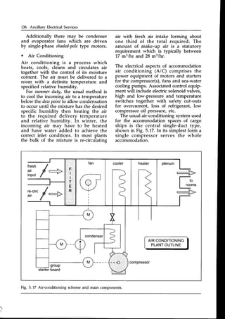 136 Ancillary Electrical Services
Additionallv there may be condenser
and evaporaiot fans which are driven
by single-phaseshaded-pole
type motors.
o Air Conditioning
Air conditioning is a process which
heats, cools, cleans and circulates air
together with the control of its moisture
content. The air must be delivered to a
room with a definite temperature and
specified relative humidity.
For summerduty, the usual method is
to cool the incoming air to a temperature
below the deus
pointto allow condensation
to occur until the mixture has the desired
specific humidity then heating the air
to the required delivery temperature
and relative humidity. In winter, the
incoming air may have to be heated
and have water added to achieve the
correct inlet conditions. In most plants
the bulk of the mixture is re-circulating
air with fresh air intake forming about
one third of the total required. The
amount of make-up air is a statutory
requirement which is typically between
17 mslhr and 28 m3/hr.
The electrical aspects of accommodation
air conditioning (A/C) comprises the
power equipment of motors and starters
for the compressor(s),
fans and sea-water
cooling pumps. Associatedcontrol equip-
ment will include electric solenoid valves,
high and low-pressure and temperature
switches together with safety cut-outs
for overcurrent, loss of refrigerant, low
compressoroil pressure, etc.
The usual air-conditioningsystemused
for the accommodation spacesof cargo
ships is the central single-duct type,
shown in Fig. 5.17.ln its simplestform a
single compressor serves the whole
accommodation.
fresh f
fli,,f + _=__>
I rooms
-.->
re-circ
f
+
AIRCONDITIONING
PLANTOUTLINE
starter
board
compressor
Fig. 5.17 Air-conditioning scheme and main components.
 