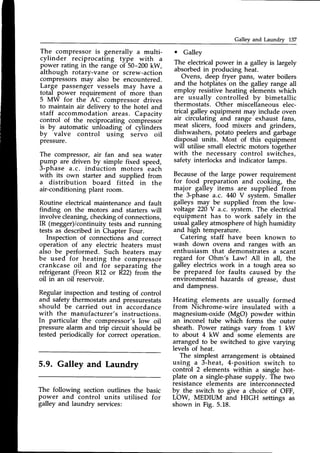 Gallev and Laundrv 137
The compressor is generally a multi-
cylinder reciprocating type with a
power rating in the range of 50-200 kW,
although rotary-vane or screw-action
compressors may also be encountered.
Large passenger vessels may have a
total power requirement of more than
5 MW for the AC compressor drives
to maintain air delivery to the hotel and
staff accommodation areas. Capacity
control of the reciprocating compressor
is by automatic unloading of cylinders
by
-valve
control usin-"g seivo oil
Pressure.
The compr€ssorr air fan and sea water
pump are driven by simple fixed speed,
3-phase a.c. induction motors each
with its own starter and supplied from
a distribution board fitted in the
air-conditioning plant room.
Routine electrical maintenance and fault
finding on the motors and starters will
involve cleaning,checkingof connections,
IR (megger)/continuitytests and running
tests as describedin Chapter Four.
Inspection of connections and correct
operation of any electric heaters must
_alsobe performed. Such heaters may
be used for heating the compressor
crankcase oil and f-or separating the
refrigerant (Freon R12 or R22) from the
oil in an oil reservoir.
Regular inspection and testing of control
and safety thermostatsand pressurestats
should be carried out in accordance
with the manufacturer's instructions.
In particular the compressor's low oil
pressure alarm and trip circuit should be
tested periodically for correct operation.
5.9. Galley and Laundry
The following section outlines the basic
power and control units utilised for
galley and laundry services:
o Galley
The electrical power in a galley is largely
absorbedin producing heat.
Ovens, deep fryer pans, water boilers
and the hotplates on the galley range all
employ resistive heating elements which
are usuallv controlled bv bimetallic
thermostats. Other miscellaneouselec-
trical galley equipment may include oven
air circulating and range exhaust fans,
meat slicers, food mixers and grinders,
dishwashers,potato peelersand garbage
disposal units. Most of this equipment
will utilise small electric motors together
with the necessary control switches,
safety interlocks and indicator lamps.
Becauseof the large power requirement
for food preparation and cooking, the
major galley items are supplied from
the 3-phase a.c. M0 V system. Smaller
galleys may be supplied from the low-
voltage 220V a.c. system. The electrical
equipment has to work safely in the
usual galley atmosphere of high humidity
and high temperature.
Catering staff have been known to
wash down ovens and ranges with an
enthusiasm that demonstrates a scant
regard for Ohm's Law! All in all, the
galley electrics work in a tough area so
be prepared for faults caused by the
environmental hazards of grease, dust
and dampness.
Heating elements are usually formed
from Nichrome-wire insulated with a
magnesium-oxide(MgO) powder within
an inconel tube which forms the outer
sheath. Power ratings vary from 1 kW
to about 4 kW and some elements are
arranged to be switched to give varying
levels of heat.
The simplest arrangement is obtained
using a 3-heat, 4-position switch to
control 2 elements within a single hot-
plate on a single-phasesupply. The two
resistanceelements are interconnected
by the switch to give a choice of OFF,
LOW, MEDIUM and HIGH settings as
shown in Fig. 5.18.
 