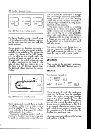 138 Ancillary Electrical Services
and hot-plates. Be careful not to megger
test low-voltage electronic components
during maintenance and fault finding.
Check the manufacturer's instructions
and drawings beforefault chasingaround
electricalcontrol circuits.
The most likely fault in a heating
element is a simple open-circuit. Earth
faults within the element or on the
wires supplying it are also probable.
Loose wire connections cause localised
overheating with the wire burning away
to leave an open-circuit at least, but
the possibility of a short-circuit or earth
fault also arises.
The connecting wires lying close to
heating elements should be covered
with high-temperature silicone or fibre
glass sleeving or with ceramicbeads.
QUESTION
What would be the continuitv resistance
of a healthy 2kW,220V heatingelement?
ANSWER
The element current is:
Fig. 5.18 Three-heatswitching circuit.
For larger heating power control using
M}V 3-phase
a.c.,threeheatingelements
can be interconnected into star and delta
configurations.
Closer control of heating elements is
obtained by using simmerstafswitches
and electronicswitching. The simmerstat
switch type shown in Fig. 5.19, houses
a bi-metallic switch which cltclesthe
heating element on and off at a rate
determinedby the switch setting.Average
hot-plate temperature is fixed by the
ratio of time that the element is on to
the time it is off. Circuit current heats
the bi-metal which operates the control
switch.
Fig. 5.19 Simmerstatcontroller circuit.
Oven simmerstat controls have a similar
switching action but a temperature
sensing capillary tube, located in the
oven, deflects a diaphragm or bellows
which activatesthe switch.
Electronic switching devices such as
transistors,thyristors and triacs may also
be used for temperaturecontrol of bvens
, P 2000w
v 220v
and P: I2.R so,
:2:14
D
R : ' : :
lt
: 24.2Q
:
9.12
When measured cold, the resistance
value may be lower than the calculated
value. High power ovens and hotplate
ranges are often supplied from the
3-phase, 440V a.c. supply. Thermostats
control the on-off heating cycle. A
simple oven circuit is shown in Fig. 5.20
as an exampleof contactorcontrol. Many
and varied circuits occur in practice and
the manufacturer's drawings must be
checkedin a particular case.
Microwave ovensprovide rapid defrosting
and cooking of foods.
 