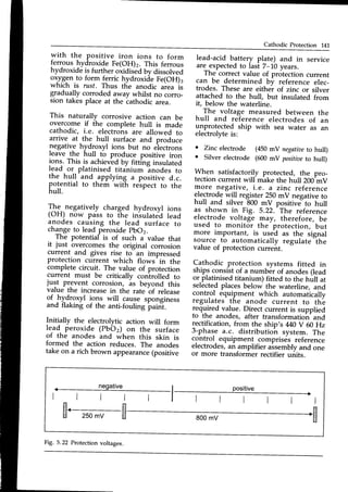 Cathodic Protection 141
with the positive iron ions to form
ferrous hydroxide Fe(OH)2. This ferrous
hydroxide is further oxidisedbv dissolved
oxyg-ento form ferric hydroxide Fe(OH)3
which is rust. Thus the anodic area is
gradually corroded away whilst no corro_
sion takes place at the iathodic area.
This naturally corrosive action can be
overcome if the complete hull is made
cathodic, i.e. electrohs are allowed to
arrive at the hull surface and produce
,negativehydroxyl ions but no eiectrons
leave the hull to produce positive iron
ions. This is achiev-ed
by fittins insulated
lead or platinised titanium inodes to
the hull and _applying a positive d.c.
potential to them with reipect to the
hull.
The.negatively charged hydroxyl ions
(OH) now pass to the insulated lead
a-nodescausing the lead surface to
changeto lead peroxidepbo2.
The potentia[ is of such J value that
it just overcomes the original corrosion
current and gives rise to an impressed
protection current which flows-in the
complete circuit. The value of protection
current must be critically conlrolled to
just prevent corrosion, is beyond this
value the increasein the rate bf release
of hydroxyl i-o1s will cause sponginess
and flaking of the anti-fouling paint.
Initially the electrolytic action will form
lead peroxide (PbO2) on the surface
of the anodes and when this skin is
formed the action reduces. The anodes
take on a rich brown appearance
(positive
lead-acid battery plate) and in service
are expectedto last 7-10 years.
The correctvalue of protection current
can be determined bv reference elec-
trodes. These are either of zinc or silver
attached to the hull, but insulated from
it, below the waterline.
The voltage measured between the
hull and re-ferenceelectrodes of an
unprotected ship with sea water as an
electrolvteis:
c Zinc electrode (450mV negatioe
to hull)
o Silverelectrode (600mV positiae
to hull)
When satisfactorily ptot"cted, the pro-
tection current will make the hull 200^mV
more negative, i.e. a zinc reference
electrodewill register250mV negativeto
hull and silver 800 mV positive"to hull
as shown in Fig. 5.22.-The reference
electrode voltage may, therefore, be
used to monitor the protection, but
more important, is used as the signal
source to automatically regulate the
value of protection current.
Cathodic protection systems fitted in
thry.r c.onsist
of a number of anodes(lead
or platinised titanium) fitted to the hull at
selectedplacesbelow the waterline, and
control. equipment which automatically
regulates the anode current to thi)
required value. Direct current is supplied
to the anodes, after transformatio^n-
and
rectification, from the ship's M0 V 60 Hz
3-phase a.c. distributio^nsystem. The
control_equipment comprises reference
electrodes,an amplifier assemblyand one
or more transformer rectifier units.
_ neoative
l l l
, r r l l
l_ positive
, -
l l l t l
r r t l l r
I
n
IJ
fL_ t-l
U 250mV U 800mV
Fig. 5.22 Protectionvoltages.
 