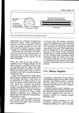 Battery Supplies 143
fibreglass
cover
smallholes
to silver-chloride
lead-alloy
stripsmountedin a
glassfibreinsulating
moulding
mainanode
o . , , o
o
Fig. 5.24 Referenceand main anode construction outlines.
temperature,etc. Changesin underwater
hull area, speed, water temperature/
salinity and paint condition will all
cause the anode currents to vary. The
hull potential should, however, remain
cons_tant
in a properly regulated system.
Although the reference elecirodes
and the monitoring facilities give a
reasonableday to day check they are
gnly_measuring in the vicinity oi the
fitted electrodes.
When the ship is moored singly or
stgppel at sea, voltage readings iah be
taken between a portable silver or zinc
test electrode and the ship's hull. This
portable electrodeis lowered 2-3 metres
below the water surface and as close as
possibleto the hull at specifiedpositions
around the ship.
Check the manufacturer's instructions
regarding-the storage and setting up of
the portable electrode. Some fiave to
be immersed in a plastic bucket of sea
water for about 4 hours before the hull
test. With the cathodic protection
switched on and working noimally, the
voltage measured between hull ind a
silver/silver chloride portable electrode
should be 750-850 mV using a high
resistancemultimeter (e.g. analogue or
digital type); the electrode being p-ositive
with respectto hull.
When dry docked, ensure that the
main anodes and reference electrodes
are covered with paper tape to prevent
paint contamination.
To ensure that the rudder, propeller
screw and stabiliserfins receivethe same
degreeof cathodic protection as the hull
it is necessaryto electricallv earth-bond
theseitems to the hull. The iudder stock
may be bo-ndedby a wire braid linking
the top of the stock to the deckhead
directly above it. Carbon brushes rubbing
on the rotating main propulsion shaft
effectively bond the shaft to the hull.
A periodic inspection of such earthing
is worthwhile as the brushes wear awav
and may occasionallystick in their brush
holders.
5.LL.BatterySupplies
A.-properly maintained storage battery
will instantly supply electric power wheir
required. This feature makes a battery
the key element in the provision of
essentialand emergencypower supplies
on board ships.
Essentialroutine power supplies, e.g.
for radio equipment,-telephone
-exchang6,
fire detection, generalalarm circuits etc.,
are often supplied from two sets of
batteries worked on a regular chargei
dischargecycle.
Emergency battery supplies, e.g. for
emergency, generator start-up and
emergency lighting, are used in a standby
 