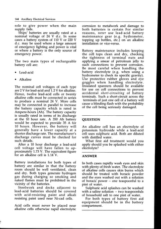 IM Ancillary Electrical Services
role to give power when the main
supply fails.
Ships' batteries are usually rated at a
nominal voltage of 24 V d.c. In some
casesa battery system of 110Y or 220Y
d.c. may be used where a large amount
of emergency lighting and power is vital
or where a battery is the only source of
emergencypower.
The two main types of rechargeable
battery cell are:
o Lead-acid
o Alkaline
The nominal cell voltages of each type
are2Y for lead-acid
and'1,.2V
for alkaline.
Hence, twelve lead-acid cells or twenty
alkaline cells must be connected in serie-s
to produce a nominal 24 V. More cells
may be connectedin parallel to increase
the battery capacity which is rated in
Ampere-hours (Ah). The battery capacity
is usually rated in terms of its discharge
at the l-0 hour rate. A 350 Ah battery
would be expectedto provide 35 A for
10 hours. However, the battery will
generally have a lower capacity at a
shorterdischargerate.Themanufacturer's
discharge curves must be checked for
such details.
After a 10 hour discharge a lead-acid
cell voltage will have fallen to ap-
proximately 1,.73
V. The equivalentfigure
for an alkaline cell is 1,.14V.
Battery installations for both types of
battery are similar in that the battery
room
-should
be well ventilated, clean
and dry. Both types generate hydrogen
gas during charging so smoking and
naked flames must be prohibited in the
vicinity of the batteries.
Steelwork and decks adjacent to
lead-acid batteries should be covered
with acid-resisting paint and alkali
resisting paint used near Ni-cad cells.
Acid cells must never be placed near
alkaline cells otherwise rapid electrolytic
corrosion to metalwork and damage to
both batteries is certain For similar
reasons, neaer use lead-acid battery
maintenance gear (e.g. hydrometer,
topping up bottles, etc.) on an alkaline
installation or vice-versa.
Battery maintenance includes keeping
the cell tops clean and dry, checking
the tightness of terminal nuts and
applying a smear of petroleum jelly to
such connections to prevent corrosion.
Be most careful when handling the
battery electrolyte (e.9. when using a
hydrometer to check its specific gravity).
Use protective rubber gloves and eye
goggles when handling electrolyte.
Insulated spanners should be available
for use on cell connections to prevent
accidental short-circuiting of battery
terminals. Such a short-circuit acrossthe
terminals of just one cell of a battery will
causea blinding flash with the probability
of the cell being seriously damaged.
QUESTION
An alkaline cell has an electrolvte of
potassium hydroxide while a lead-acid
cell uses sulphuric acid. Both are diluted
with distilled water.
What first aid treatment would vou
apply should you be splashedwith eiiher
electrolyte?
ANSWER
In both casesrapidly wash eyesand skin
with plenty of fresh water. The electrolyte
of alkaline cells causesskin burns which
should be treated with boracic powder
and the eyeswashed out with a solution
of boracic power - one teaspoonful to a
pint of water.
Sulphuric acid splashescan be washed
with a salinesolution - two teaspoonfuls
of household salt to one pint of water.
For both types of battery first aid
equipment should be in the battery
compartment.
 