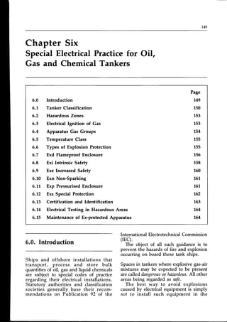 r49
Chapter Six
SpecialElectrical Practicefor Oil,
Gas and ChemicalTankers
6.0 Introduction
6.1. Tanker Classification
6.2 Hazardous Zones
6.3 Electrical lgnition of Gas
5.4 Apparatus Gas Groups
6.5 Temperature Class
6.6 Types of Explosion Protection
6.7 Exd Flameproof Enclosure
5.8 Exi Intrinsic Safety
6.9 Exe IncreasedSafety
6.1,0 Exn Non-Sparking
6.11, Exp PressurisedEnclosure
6.2 Exs Special Protection
6.13 Certification and Identification
6.14 Electrical Testing in Hazardous Areas
6.15 Maintenance of Ex-protectedApparatus
Page
149
L50
153
1,53
1,54
155
L55
L56
1"58
150
161,
161.
162
163
164
164
6.0. Introduction
Ships and offshore installations that
transport, process and store bulk
quantities of oil, gas and liquid chemicals
are subject to special codes of practice
regarding their electrical installations.
Statutory authorities and classification
societies generally base their recom-
mendations on Publication 92 of the
International ElectrotechnicalCommission
(rEC).
The object of all such guidance is to
prevent the hazardsof fire and explosion
occurring on board these tank ships.
Spacesin tankerswhere explosivegas-air
mixtures may be expectedto be present
are called dangerous
or hazardous.
AII other
areasbeing regarded as safe.
The best way to avoid explosions
caused by electrical equipment is simply
not to install such equipment in the
 
