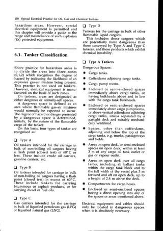 150 Special Electrical Practicefor Oil, Gas and Chemical Tankers
hazardous areas. However, special
electrical equipment is permitteii and
this chapter will provide a guide to the
range and maintenance of such explosion
(Ex) protected equipment.
D Type D
Tankers for the carriage in bulk of other
flammable liquid cargoes.
This includes those cargoes which
are potentially more dangerous than
those conveyed by Type A and Type C
tankers,and thoseproductswhich exhibit
chemical instabilitv.
D Type A Tankers
Dangerous
* Cargo
5.1. Tanker Classification
Shore practice f.or hazardous areas is
to divide the areas into three zones
(0,1,2) which recognisesthe degree of
hazard by indicating the likelihood of an
explosive gas-air mixture being present.
This practice is not used on tankers.
However, electrical equipment is manu-
factured on the basis of such zones.
On tankers, areas are designated as
either dangerous
or normally-safe
spaces.
A dangerousspace is defined as an
area where flammable gas-air mixtures
would normally be expected to occur.
The degreeof hazardor dangerpresented
by ^ dangerous space is determined,
initially, by the nature of the flammable
cargo of the tanker.
On this basis,four types of tanker are
recognisedas:
tr TypeA
Oil tankers intended for the carriage in
bulk of non-boiling oil cargoes having
a flash point (closed test) of 60'C oi
less. These include crude oil carriers,
gasolinecarriers,etc.
O TypeB
Oil tankers intended for carriage in bulk
of non-boiling oil cargoeshaving a flash
point (closed test) in excessof 60'C.
These include tankers for carrying
bituminous or asphalt products, oi foi
carrying diesel or fuel oils.
D Type C
Gas carriers intended for the carriage
*
*
tanks.
width of the vesselplus 3 m
*
*
*
* Compartmentsfor cargo hoses.
* Enclosed or semi-enclosed
having a direct opening into
the spacesor areasmentioned
and aft on open deck, up to
of 2.4 m above the deck.
sPaces
any of
above.
the full
forward
a height
in bulk of liquefied petroleum gas (LPG) only be
Electrical equipment and cables should
onlv be located in daneerous sDaces
dangerous spaces
* Cofferdamsadjoining cargo tanks.
Cargo pump rooms.
Enclosed or semi-enclosedspaces
immediately above cargo tanks, or
having bulkheads above and in line
with the cargo tank bulkheads.
Enclosed or semi-enclosedspaces
immediately abovecargopumprooms,
or abovevertical cofferdamsadjoining
cargo tanks, unless separated by u
gastight deck and suitably mechani-
cally ventilated.
Spaces, other than cofferdams,
adjoining and below the top of the
cargotanks, e.g. trunks, passageways
and holds.
Areason open deck,or semi-enclosed
spaceson open deck, within at least
3 m of any cargo oil tank outlet or
gas or vapour outlet.
* Areas on open deck over all cargo
tanks, including all ballast tanks
within the cargo tank block and to
or liquefied natural gas (LNG). when it is absolutelynecessary.
 