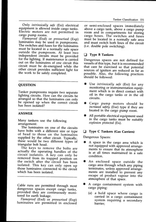 Tanker Classification 151
Only intrinsically safe (Exi) electrical
equipment is allowed inside cargo tanks.
Electric motors are not perniitted in
cargo PumP rooms.
.
Fl.ameproof
(Exd) or pressurised(Exp)
luminaires may be used in pumprooms.
The switchesand fusesfor the luminaires
must be locatedin a normally safe space
outside the pumproom. Ai least 1wo
independent circuits must be provided
for the lighting. If maintenanceis carried
out on the luminaires of one circuit this
circuit must be de-energised while the
other circuit provides su-fficientlight for
the work to be safely completed.
-
or semi-enclosedspaces immediately
above a cargo tank, above a cargo pump
room and in compartments foi storing
cargo hoses. The switches and fusei
must be located in a normally safe area
and must switch both lines of the circuit
(i.e. double pole switching).
D Type B Tankers
Dangerous spaces are not defined for
vesselsof this type,but it is recommended
that care be exercisedso that potential
sourcesof ignition are reduced is far as
possible. Also, the following practices
should be followed:
* Use intrinsically safe (Exi) for any
monitoring or instrumentation equip-
ment which is in direct contact wiih
oil in the cargo tanks or in the oil
circuits.
* Cargo pump motors should be
inueasedsafety(Exe) type if they are
located in the cargo pump room.
* All portable electricalequipment used
in the cargo tanks must be suitably
explosion
protected
(Ex).
D Type C Tankers (Gas Caniers)
Dangerous Spaces:
* A space in the cargo area which is
not equipped with approved arrange-
ments to ensure that its atmosphere
is at all times maintained in a safe
condition.
* An enclosed space outside the
cargo areathrough which any piping
terminates,unless approved arrange-
ments are installed to prevent any
escape of product vapour into th-e
atmosphereof that space.
* A cargo containment system with
cargo piping:
(a) a hold space where cargo is
carried in a cargo containment
!/stem requiring a secondary
barrier;
QUESTTON
Tanker pumprooms require two separate
lighting circuits. How Canthe circriits be
arranged so that the luminaires can onlv
be opened rp when the correct circuit
has been isolated?
ANSWER
Many tankers use the following
arrangement:
The luminaires on one of the circuits
have bolts with a different size or type
of head to those on the luminair'es
slPplied by- the other circuit. Typically,
these would be two different types bf
triangular bolt head
The keys to remove the bolts are
actually the operating handles of the
circuit isolators. A key can onlv be
removed from its trapped positiotr or,
the switch after the
^iircui?
has been
isolated. This key can only open up
those luminaires connected to the circuit
which has been isolated.
Cable runs are permitted through most
ctang.erous
-spaces except cargo tanks,
provrcted they are continuously moni_
tored for earth leakage.
.
Flameprool(Exd) or pressurised(Exp)
luminaires are permitied in enclosdd
 