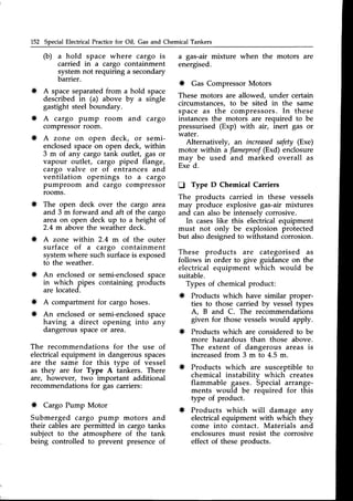 152 Special Electrical Practicefor Oil, Gas and Chemical Tankers
(b) a hold space where cargo is
carried in a cargo containment
system not requiring a secondary
barrier.
* A spaceseparatedfrom a hold space
described in (a) above by u single
gastight steelboundary.
* A cargo pump room and cargo
compressorroom.
* A zone on open deck, or semi-
enclosedspaceon open deck, within
3 m of any cargo tank outlet, gas or
vapour outlet, cargo piped flange,
cargo valve or of entrances and
ventilation openings to a cargo
pumproom and cargo compressor
rooms.
* The open deck over the cargo area
and 3 m forward and aft of the cargo
area on open deck up to a height of
2.4 m above the weather deck.
* A zone within 2.4 m of the outer
surface of a cargo containment
systemwhere such surfaceis exposed
to the weather.
* An enclosedor semi-enclosedspace
in which pipes containing products
are located.
* A compartment for cargo hoses.
* An enclosedor semi-enclosedspace
having a direct opening into any
dangerousspaceor area.
The recommendations for the use of
electricalequipment in dangerousspaces
are the same for this type of vessel
as they are for Type A tankers. There
are, however, two important additional
recommendationsfor gas carriers:
* Cargo Pump Motor
Submerged cargo pump motors and
their cablesare permitted in cargo tanks
subject to the atmosphere of the tank
being controlled to prevent presenceof
a gas-air mixture when the motors are
energised.
* Gas CompressorMotors
These motors are allowed, under certain
circumstances,to be sited in the same
space as the compressors. In these
instancesthe motors are required to be
pressurised (Exp) with air, inert gas or
water.
Alternatively, an increased
safety (Exe)
motor within a flameprool(Exd) enclosure
may be used and marked overall as
Exe d.
D Type D Chemical Carriers
The products carried in these vessels
may produce explosive gas-air mixtures
and can also be intenselv corrosive.
In caseslike this elecirical equipment
must not only be explosion protected
but alsodesignedto withstand corrosion.
These products are categorised as
follows in order to give guidance on the
electrical equipment which would be
suitable.
Types of chemicalproduct:
* Products which have similar proper-
ties to those carried by vessel types
A, B and C. The recommendations
given for those vesselswould apply.
* Products which are consideredto be
more hazardous than those above.
The extent of dangerous areas is
increasedfrom 3 m to 4.5 m.
* Products which are susceptible to
chemical instabilitv which creates
flammable gases.
-Special
arrange-
ments would be required for this
type of product.
* Products which will damage any
electrical equipment with which they
come into contact. Materials and
enclosuresmust resist the corrosive
effect of these products.
 