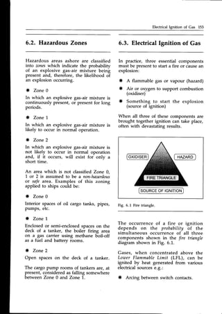Electrical Ignition of Gas 153
Hazardous areas ashore are classified
into zoneswhich indicate the probability
of an explosive gas-air mixture being
present and, therefore, the likelihood of
an explosion occurring.
* Zone 0
In which an explosive gas-air mixture is
continuously present, or present for long
periods.
* Zone 1
In which an explosive gas-air mixture is
likely to occur in normal operation.
* Zone 2
In which an explosive gas-air mixture is
not likely to occur in normal operation
and, if it occurs, will exist for only a
short time.
6.2. Hazatdous Zones
An area which is not classified Zone 0,
'L
or 2 is assumedto be a non-hamrdous
or safe area. Examples of this zoning
applied to ships could be:
* Zone 0
Interior spacesof oil cargo tanks, pipes,
pumps, etc.
* Zone 1
Enclosedor semi-enclosedspaceson the
deck of a tanker, the boiler firing area
on a gas carrier using methane boil-off
as a fuel and battery rooms.
* Zone 2
Open spaces on the deck of a tanker.
The cargopump rooms of tankers are,at
present,consideredas falling somewhere
between Zone 0 and Zone 1.
5.3. ElectricalIgnition of Gas
In practice, three essential components
must be presentto start a fire or causean
explosion:
* A flammable gas or vapour (hazard)
* Air or oxygen to support combustion
(oxidiser)
* Something to start the explosion
(source of ignition)
When all three of these components are
brought together ignition can take place,
often with devastatingresults.
ISOURCE
OFIGNITION
I
Fig. 6.1 Fire triangle.
The occurrence of a fire or ignition
depends on the probability of the
simultaneous occurrence of all three
components shown in the fire triangle
diagramshown in Fig. 6.1.
Gases, when concentrated above the
LouterFlammableLimit (LFL), can be
ignited by heat generated from various
electricalsourcese.g.:
* Arcing between switch contacts.
 