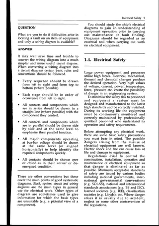 Electrical Safety 9
ANSWER
It may well save time and trouble to
convert the wiring diagram into a much
simpler and more useful circuit diagram.
When converting a wiring diagram into
a circuit diagram certain basic rules and
conventions should be followed.
o Every sequence should be drawn
from left to right and from top to
bottom (where possible).
o Each stage should be in order of
occurrencefrom left to right.
. A11contacts and components which
are in series should be drawn in a
straight line (where possible) with the
component they control.
All contacts and components which
are in parallel should be drawn side
by side and at the same level to
emphasisetheir parallel function.
All major components operating
at bus-bar voltage should be drawn
at the same level (or aligned
horizontally) to help identify the
required components quickly.
All contacts should be shown open
ot closedas in their normal or de-
energisedcondition.
QUESTION
What are vou to do if difficulties arise in
locating a'fault on an item of equipment
and only a wiring diagramis available?
There are other conventions but these
cover the main points of good systematic
diagrams. Block,system,circuitand wiing
diagrnmsare the main types in general
use for electrical work. Other types of
diagram are sometimes used to give
information for which the basic types
are unsuitable (e.g. a pictorial view of a
component).
You should study the ship's electrical
diagrams to gain an understanding of
equipment operation prior to carrying
out maintenance or fault finding.
Diagrams should be regarded as an
essential tool when carrying out work
on electricalequipment.
1,.4.Electrical Safety
Large power equipment and processes
utilise high forces.Electrical,mechanical,
thermal and chemical changes produce
the desired operation. Very high values
of voltage, current, power, temperature,
force, pressure etc. createthe possibility
of danger in an engineering system.
To minimise the safetyrisk to personnel
and equipment a system must be
designed and manufactured to the latest
high standardsand be correctlyinstalled.
During its working life the equipment
must be continuously monitored and
correctly maintained by professionally
qualified personnel who understand its
operation and safety requirements.
Before attempting any electrical work,
there are some basic safety precautions
you must bear in mind. The possible
dangers arising from the misuse of
electrical equipment are well known.
Electric shock and fire can causeloss of
life and damage to equipment.
Regulations exist to control the
construction, installation, operation and
maintenance of electrical equipment so
that danger is eliminated as f.ar as
possible. Minimum acceptablestandards
of safety are issued bv various bodies
including national governments, inter-
national governmental conventions
(e.9. SOLAS), national and international
standardsassociations(e.g. BS and IEC),
learned societies(e.9. IEE), classification
societies(e.g. Lloyds), etc. Where danger
arises it is usually due to accident,
neglect or some other contravention of
the regulations.
 