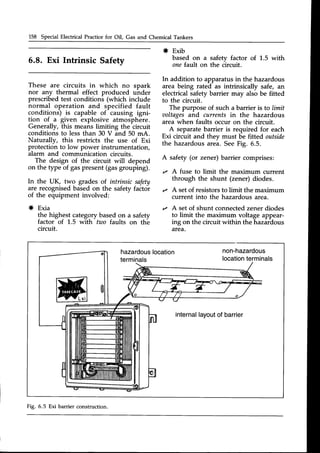 158 Special Electrical Practicefor Oil, Gas and Chemical Tankers
5.8. Exi Intrinsic Safety
These are circuits in which no spark
nor any thermal effect produced uhder
prescribedtest conditions (which include
normal operation and specified fault
conditions) is capable of causing igni-
tion of a given explosive atmosphere.
Generally, this means limiting the circuit
conditions to less than 30 V and 50 mA.
Naturally, this restricts the use of Exi
protection to low power instrumentation,
alarm and communication circuits.
The design of the circuit will depend
on the type of gaspresent(gasgrouping).
In the UK, two grades of intrinsic safety
are recognisedbasedon the safetyfactor
of the equipment involved:
* Exia
the highest categorybasedon a safety
factor of 1.5 with two faults on the
circuit.
* Exib
based on a safety factor of 1.5 with
onef.ault on the circuit.
In addition to apparatusin the hazardous
area being rated as intrinsically safe, an
electrical safetv barrier mav also be fitted
to the circuit.
The purpose of such a barrier is to limit
ooltagesand currents in the hazardous
area when faults occur on the circuit.
A separatebarrier is required for each
Exi circuit and thev must be fitted outside
the hazardous arei. SeeFig. 6.5.
A safety (or zener) barrier comprises:
,z A fuse to limit the maximum current
through the shunt (zener) diodes.
,z A setof resistorsto limit the maximum
current into the hazardous area.
r A setof shunt connectedzener diodes
to limit the maximum voltage appear-
ing on the circuit within the hazardous
area.
hazardous
location
terminals
internal
layout
of barrier
Fig. 6.5 Exi barrier construction.
 