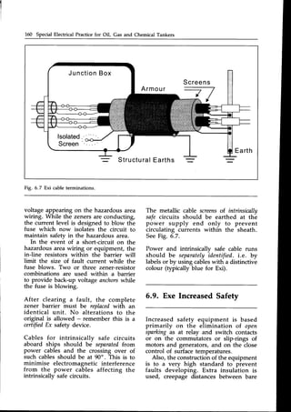 160 Special Electrical Practicefor Oil, Gas and Chemical Tankers
Screens
Armour
Earth
Structural
Earths
Fig. 6.7 Exi cableterminations.
voltage appearing on the hazardousarea
wiring. While the zeners are conducting,
the current level is designed to blow the
fuse which now isolates the circuit to
maintain safetv in the hazardous area.
In the eveni of a short-circuit on the
hazardous area wiring or equipment, the
inJine resistors within the barrier will
limit the size of fault current while the
fuse blows. Two or three zener-resistor
combinations are used within a barrier
to provide back-up voltage anchorswhile
the fuse is blowing.
After clearing a fault, the complete
zener barrier must be replacedwith an
identical unit. No alterations to the
original is allowed - remember this is a
certifiedEx safety device.
Cables for intrinsicallv safe circuits
aboard ships should be separatedfuom
power cables and the crossing over of
such cablesshould be at 90". This is to
minimise electromagnetic interference
from the power cables affecting the
intrinsicallv safe circuits.
The metallic cable screensof intrinsically
safe ckcuits should be earthed at the
power supply end only to prevent
circulating currents within the sheath.
SeeFig. 6.7.
Power and intrinsicallv safe cable runs
should be separately
identified. i.e. by
labelsor by using cableswith a distinctive
colour (typically blue for Exi).
6.9. Exe IncreasedSafety
Increased safety equipment is based
primarily on the elimination of open
sparking as at relay and switch contacts
or on the commutators or slip-rings of
motors and generators,and on the close
control of surfacetemperatures.
Also, the construction of the equipment
is to a very high standard to prevent
faults developing. Extra insulation is
used, creepage distances between bare
 