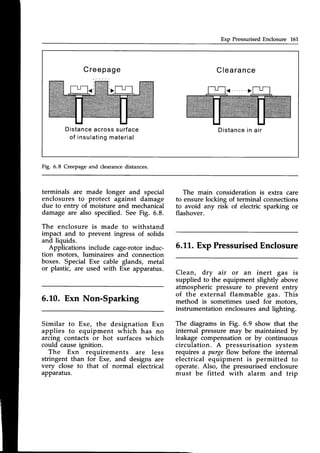 Exp PressurisedEnclosure 16L
Creepage Clearance
Distance
acrosssurface
of insulating
material
Distance
in air
Fig. 6.8 Creepage and clearance distances.
terminals are made longer and special
enclosures to protect against damage
due to entrv of moisture and mechanical
damage are also specified. See Fig. 6.8.
The enclosure is made to withstand
impact and to prevent ingress of solids
and liquids.
Applications include cage-rotorinduc-
tion motors, luminaires and connection
boxes. Special Exe cable glands, metal
or plastic, are used with Exe apparatus.
6.L0. Exn Non-Sparking
Similar to Exe, the designation Exn
applies to equipment which has no
arcing contacts or hot surfaces which
could causeignition.
The Exn requirements are less
stringent than for Exe, and designs are
very close to that of normal electrical
apparatus.
The main consideration is extra care
to ensure locking of terminal connections
to avoid any risk of electric sparking or
flashover.
6.11,.
Exp PressurisedEnclosure
Clean, dry air or an inert gas is
supplied to the equipment slightly above
atmospheric pressure to prevent entry
of the external flammable gas. This
method is sometimes used for motors,
instrumentation enclosures and lighting.
The diagrams in Fig. 6.9 show that the
internal pressure may be maintained by
leakage compensation or by continuous
circulation. A pressurisation system
requires a purge flow before the internal
electrical equipment is permitted to
operate. Also, the pressurisedenclosure
must be fitted with alarm and trip
 