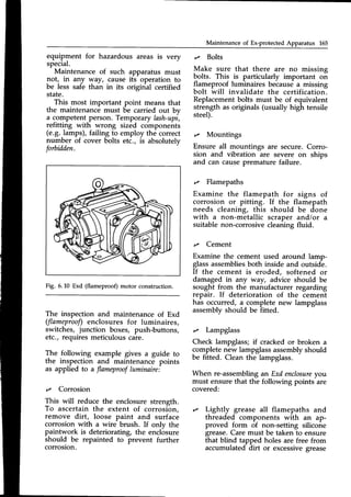 Maintenance of Ex-protected Apparatus 165
equipment for hazardous areas is very
special.
Maintenance of such
not, in any way, cause
be less safe than in its
state.
This most important point means that
the maintenance must be carried out by
a competentperson. Temporary lash-ups,
refitting with wrong sized components
(e.9. lamps), failing to employ the correct
number of cover bolts etc., is absolutely
forbidden.
apparatus must
its operation to
original certified
t/ Bolts
Make sure that there are no missing
bolts. This is particularly important on
flameproof luminaires becausea missing
bolt will invalidate the certification.
Replacementbolts must be of equivalent
strength as originals (usually high tensile
steel).
t/ Mountings
Ensure all mountings are secure. Corro-
sion and vibration are severe on ships
and can causepremature failure.
,/ Flamepaths
Examine the flamepath for signs of
corrosion or pitting. If the flamepath
needs cleaning, this should be done
with a non-metallic scraper and/or a
suitable non-corrosive cleaning fluid.
,/ Cement
Examine the cement used around lamp-
glassassemblies
both inside and outside.
If the cement is eroded, softened or
damaged in any way, advice should be
sought from the manufacturer regarding
repair. If deterioration of the cement
has occurred, a complete new lampglass
assemblyshould be fitted.
,/ Lampglass
Check lampglass;if crackedor broken a
completenew lampglassassemblyshould
be fitted. Clean the lampglass.
When re-assemblingan Exd enclosure
you
must ensure that the following points are
covered:
'/ Lightly grease all flamepaths and
threaded components with an ap-
proved form of non-setting silicone
grease.Care must be taken to ensure
that blind tapped holes are free from
accumulated dirt or excessivegrease
Fig. 6.10 Exd (flameproof) motor construction.
The inspection and maintenanceof Exd
(flameprooflenclosures for luminaires,
switches, junction boxes, push-buttons,
etc., requires meticulous care.
The following example gives a guide to
the inspection and maintenance points
as applied to a flameproofluminaire:
t/ Corrosion
This will reduce the enclosure strength.
To ascertain the extent of corrosion,
remove dirt, loose paint and surface
corrosion with a wire brush. If only the
paintwork is deteriorating, the enclosure
should be repainted to prevent further
 