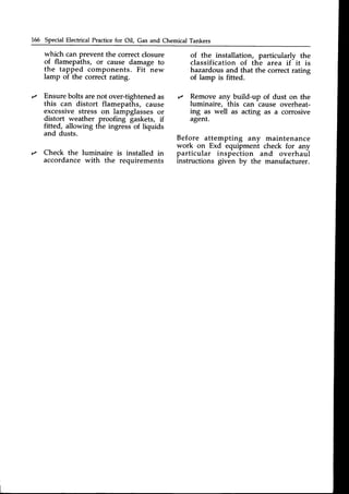 166 Special Electrical Practicefor Oil, Gas and Chemical Tankers
which can prevent the correct closure
o{ flamepaths, or cause damage to
the tapped components. Fit new
lamp of the correct rating.
Ensurebolts arenot over-tightened as
this can distort flamepaths, cause
excessivestress on lampglassesor
distort weather proofing gaskets, if
fitted, allowing the ingress of liquids
and dusts.
Check the luminaire is installed in
accordancewith the requirements
of the installation, particularly the
classification of th^earea if
-
it is
hazardous and that the correct rating
of lamp is fitted.
,/ Remove any build-up of dust on the
luminaire, this can cause overheat-
ing as well as acting as a corrosive
agent.
Before attempting any maintenance
work on Exd equipment check for any
particular inspection and overhaul
instructions given by the manufacturer.
 