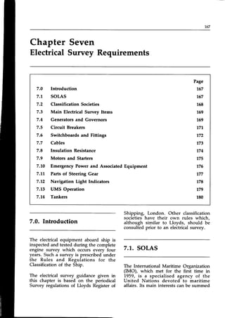 167
Chapter Seven
Electrical Survey Requirements
7.0 Introduction
7.'t solAs
7.2 ClassificationSocieties
7.3 Main Electrical Survey Items
7.4 Generatorsand Governors
7.5 Circuit Breakers
7.6 Switchboards and Fittings
7.7 Cables
7.8 Insulation Resistance
7.9 Motors and Starters
7.10 EmergencyPower and Associated
7.17 Parts of Steering Gear
7.2 Navigation Light Indicators
7,13 UMS Operation
7.14 Tankers
Equipment
Page
767
767
L58
169
169
171.
172
173
174
175
176
177
178
179
180
Introduction
The electrical equipment aboard ship is
inspectedand tested.duringthe complete
engine survey which occurs every four
years. Such a survey is prescribedunder
the Rules and Regulations for the
Classification of the Ship.
The electrical survey guidance given in
this chapter is based on the periodical
Survey regulations of Lloyds Register of
Shipping, London. Other classification
societieshave their own rules which,
although similar to Lloyds, should be
consulted prior to an electrical survey.
7.1..SOLAS
The International Maritime Organization
(IMO), which met for the first time in
1959, is a specialised agency of the
United Nations devoted to maritime
affairs. Its main interests can be summed
 