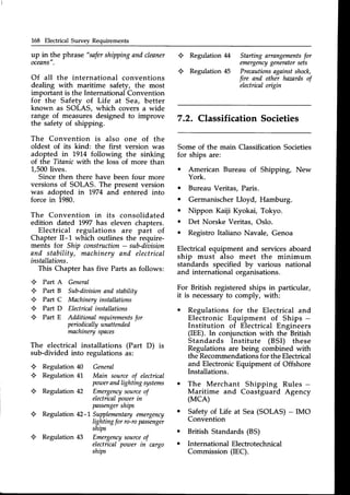 L68 Electrical Survey Requirements
up in the phrase "safershippingandcleaner
oceLns".
Of all the international conventions
dealing with maritime safety, the most
important is the International Convention
for the Safety of Life at Sea, better
known as SOLAS, which covers a wide
range of measuresdesigned to improve
the safety of shipping.
The Convention
oldest of its kind:
adopted in 19'J.4
of the Titanic with
1,500lives.
is also one of the
the first version was
following the sinking
the loss of more than
Since then there have been four more
versions of SOLAS. The present version
was adopted in 1974 and entered into
force in 1980.
The Convention in its consolidated
edition dated 1997has eleven chapters.
Electrical regulations are part of
Chapter II-1 which outlines the require-
ments for Ship construction
- sub-diaision
and stability, machineryand electrical
installations.
This Chapter has five Parts as follows:
+ Part A General
+ Part B Sub-dioision
andstability
+ Part C Machinery
installations
+ Part D Electicalinstallations
+ PartE Additionalrequirements
for
peiodicallyunattended
machinery
spaces
The electrical installations (Part D) is
sub-divided into regulations as:
+ Regulation40 General
+ Regulation41 Main sourceof electrical
pozoer
andlightingsystems
+ Regulation42 Emergency
source
of
electicalpowerin
passenger
ships
+ Regulation42-1Supplementary
effiergency
Iighting
forro-ropassenger
ships
+ Regulation43 Emergency
source
of
electrical
poToer
in cargo
ships
M
45
+
+
Regulation
Regulation
Starting arrangements
for
emergency
generatorsets
Precautions
againstshock,
fire and other hamrds of
electical oigin
7.2. Classification Societies
Some of the main Classification Societies
for ships are:
o American Bureau of Shipping, New
York.
o Bureau Veritas, Paris.
o GermanischerLloyd, Hamburg.
o Nippon Kaiji Kyokai, Tokyo.
o Det Norske Veritas, Oslo.
o Registro Italiano Navale, Genoa
Electrical equipment and services aboard
ship must also meet the minimum
standards specified by various national
and international organisations.
For British registered ships in particular,
it is necessaryto comply, with:
o Regulations for the Electrical and
Electronic Equipment of Ships -
Institution of Electrical Engineers
(IEE). In conjunction with the British
Standards Institute (BSI) these
Regulations are being combined with
the Recommendationsfor the Electrical
and Electronic Equipment of Offshore
Installations.
o The Merchant Shipping Rules -
Maritime and Coastguard Agency
(MCA)
o Safetyof Life at Sea(SOLAS) - IMO
Convention
British Standards(BS)
International Electrotechnical
Commission (IEC).
a
o
 