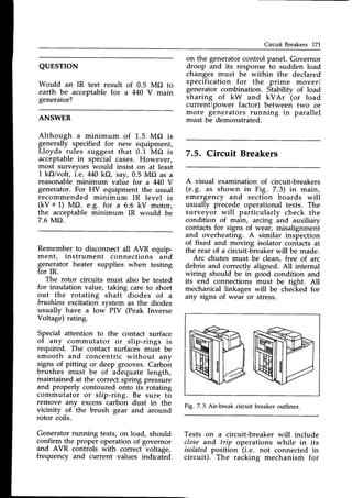 Circuit Breakers 171
QUESTION
Would an IR test result of 0.5 MO to
earth be acceptable for a 440 V main
generator?
ANSWER
Although a minimum of 1.5 MO is
generally specified for new equipment,
Lloyds rules suggest that 0.1 MO is
acceptablein special cases. However,
most surveyors would insist on at least
1 kO/volt, i.e. M0 kf), say, 0.5 MO as a
reasonable minimum value for a M0 V
generator. For HV equipment the usual
recommended minimum IR level is
(kV + 1) MO. e.g. for a 6.6 kV motor,
the acceptable minimum IR would be
7.6 i0/.{O.
Remember to disconnect all AVR equip-
ment, instrument connections and
generator heater supplies when testing
for IR.
The rotor circuits must also be tested
for insulation value, taking care to short
out the rotating shaft diodes of a
brushless
excitation system as the diodes
usually have a low- PIV (Peak Inverse
Voltage) rating.
Special attention to the contact surface
of any commutator or slip-rings is
required. The contact surfaces must be
smooth and concentric without any
signs of pitting or deep grooves. Carboir
brushes must be of adequate length,
maintained at the correctspring pressure
and properly contoured onto its rotating
commutator or slip-ring. Be sure to
remove any excesscarbon dust in the
vicinity of the brush gear and around
rotor coils.
Generatorrunning tests, on load, should
confirm the proper operation of governor
and AVR controls with correct voltage,
frequency and current values indicated
on the generator control panel. Governor
droop and its response to sudden load
changes must be within the declared
specification for the prime mover/
generator combination. Stability of load
sharing of kW and kVAr (or load
current/power factor) between two or
more generators running in parallel
must be demonstrated.
7.5, Circuit Breakers
A visual examination of circuit-breakers
(e.g. as shown in Fig. 7.3) in main,
emergency and section boards will
usually precede operational tests. The
surveyor will particularly check the
condition of main, arcing and auxiliary
contactsfor signs of wear, misalignment
and overheating. A similar inspection
of fixed and moving isolator contacts at
the rear of a circuit-breakerwill be made.
Arc chutes must be clean, free of arc
debris and correctly aligned. All internal
wiring should be in good condition and
its end connections must be tight. All
mechanicallinkages will be checked for
any signs of wear or stress.
Fig. 7.3 Air-break circuit breaker outlines.
Tests on a circuit-breaker will include
close and trip operations while in its
isolatedposition (i.e. not connected in
circuit). The racking mechanism for
 