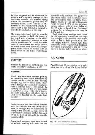 Cables 173
Bus-bar supports will be examined for
surface tracking and damage to the
insulation material. All internal wiring
within the switchboard panels must be
securely fixed. Cable entries at the
bottom of the switchboard should be
sealed with a non-flammable material to
exclude dirt and act as a fire stop.
The main switchboatd earth bar must be
securely bonded to both the frame of
the board and, of course, to the ship's
hull. One secondary terminal of each
current transformer (Cf; and the metal
casesof instruments and relavs should
be wired to the main earth bar. Hinged
panel doors should be bonded with-an
earth strap to the main switchboard
trame.
QUESTTON
What is the reasonfor earthing one end
of the secondary winding of a CT?
ANSWER
Should the insulation between primary
and secondarybreakdown, the seiondary
circuit can be raised to full primary
voltage; e.g. M0 V above earth which
could damage the secondary insulation
with a serious risk to personnel. By
earthing one end of the CT, the circuit
is anchoredto zero volts. As a bonus,
the earth connection will allow such a
fault to be detected on the earth fault
monitor.
Feeder isolator and fuse holder contacts
must be checked for anv mechanical
wear or damage due to overheating or
arcing at the contacts.A slight smeal of
a proprietary electrical contact lubricant
on such moving contacts is usually
recommended.
Operational tests on a main switchboard
under this heading will focus on the
synchronising controls and generator
protection relays such as reverse power
and preferential load shedding trips.
Typical reverse power trip settings may
range between 5-150/" of the generator
power rating, with a time delay of
0.5-2.5 s for a diesel drive. Equivalent
settings for a turbo-generator may be
2-5"/oand 5 s.
Such time delay settings must allow
for the operating practice on the ship.
For example, cargo winches and cranes
may, at times, feed power back into
network. Under light load
such regenerative feedback
a generator to trip on reverse
time delay was set too short.
the supply
conditions
may cause
power if its
7.7. Cables
Apart from an IR (megger)
test on
cable run (e.g. along the flying
a maln
bridge
Fig. 7.5 Cable construction outlines.
 