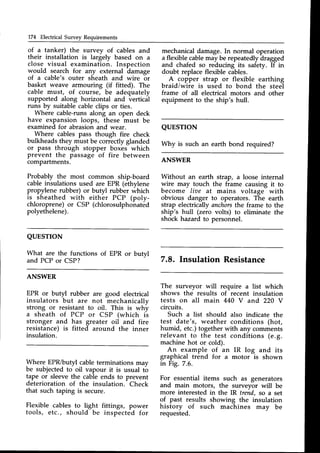 174 Electrical Survey Requirements
of a tanker) the survey of cables and
their installation is largely based on a
close visual examination. Inspection
would search for any external damage
of a cable'E outer sheath and wire or
basket weave armouring (if fitted). The
cable must, of course, be adequately
supported along horizontal and verticil
runs by suitable cableclips or ties.
Where cable-runsalong an open deck
have expansion loops, these must be
examined for abrasionand wear.
Where cables pass though fire check
bulkheadsthey must be correctlyglanded
or pass through stopper boxes which
prevent the passage of fire between
compartments.
Probably the most common ship-board
cableinsulations used are EPR (ethylene
propylene rubber) or butyl rubber which
is sheathed with either PCP (poly-
chloroprene) or CSP (chlorosulphonated
polyethelene).
mechanical damage. In normal operation
a flexible cablemay be repeatedly dragged
and chafed so reducing its safety. If in
doubt replaceflexible cables.
A copper strap or flexible earthing
braid/wire is used to bond the steel
frame of all electrical motors and other
equipment to the ship's hull.
QUESTTON
A/hy is such an earth bond required?
ANSWER
Without an earth strap, a loose internal
wire may touch the frame causing it to
become liae at mains voltage with
obvious danger to operators. The earth
strap electrically anchorsthe frame to the
ship's hull (zero volts) to eliminate the
shock hazard to personnel.
7.8. Insulation Resistance
The surveyor will require a list which
shows the results of recent insulation
tests on all main 440 V and 220 V
circuits.
Such a list should also indicate the
test date's, weather conditions (hot,
humid, etc.) togetherwith any comments
relevant to the test conditions (e.g.
machine hot or cold).
An example of an IR log and its
graphical trend for a motor is shown
in Fig. 7.6.
For essential items such as generators
and main motors, the surveyor will be
more interested in the IR trend, so a set
of past results showing the insulation
history of such machines may be
requested.
QUESTION
What are the functions of EPR
and PCP or CSP?
or butyl
ANSWER
EPR or butyl rubber are good electrical
insulators but are not mechanicallv
stro,ng o_rresistant to oil. This is why
a sheath of PCP or CSP (which is
stronger and has greater oil and fire
resistance) is fitted around the inner
insulation.
Where EPR/butyl cable terminations mav
be subjectedto oil vapour it is usual t6
tape or sleevethe cable ends to prevent
deterioration of the insulation. Check
that such taping is secure.
Flexible cables to light fittings, power
tools, etc., should be inspected for
 