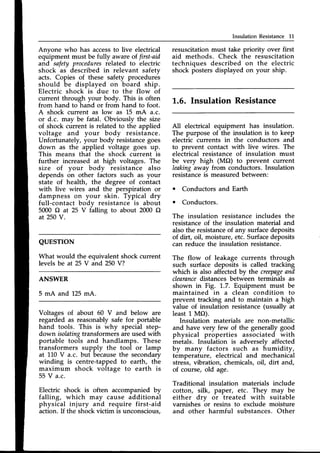 Insulation Resistance 11
Anyone who has accessto live electrical
equipment must be fully aware of first-aid
and safety proceduresrelated to electric
shock as described in relevant safetv
acts. Copies of these safety procedurei
should be displayed on board ship.
Electric shock is due to the flow of
current through your body. This is often
from hand to hand or from hand to foot.
A shock current as low as 15 mA a.c.
or d.c. mav be fatal. Obviouslv the size
of shock current is related to tlie applied
voltage and your body resistance.
Unfortunately, your body resistancegoes
down as the applied voltage goes up.
This means that the shock current is
further increased at high voltages. The
size of your bodv resistance also
depends on other factors such as your
state of health, the degree of contact
with live wires and the perspiration or
dampness on your skin. Typical dry
full-contact body resistance is about
5000 O at 25 V falling to about 2000 O
at 250V.
QUESTION
What would the equivalent shock current
levels be at 25 V and 250 V?
ANSWER
5 mA and 125mA.
Voltages of about 60 V and below are
regarded as reasonablysafe for portable
hand tools. This is why special step-
down isolatingtransformers are used with
portable tools and handlamps. These
transformers supply the tool or lamp
at l,L0 V a.c. but becausethe secondary
winding is centre-tapped to earth, the
maximum shock voltage to earth is
55 V a.c.
Electric shock is often accompanied by
falling, which may cause additional
physical injury and require first-aid
action. If the shock victim is unconscious,
resuscitation must take priority over first
aid methods. Check the resuscitation
techniques described on the electric
shock posters displayed on your ship.
L.6. Insulation Resistance
A11electrical equipment has insulation.
The purpose of the insulation is to keep
electric currents in the conductors and
to prevent contact with live wires. The
electrical resistance of insulation must
be very high (MO) to prevent current
leakingaway from conductors. Insulation
resistanceis measuredbetween:
o Conductors and Earth
o Conductors.
The insulation resistance includes the
resistance of the insulation material and
also the resistanceof any surfacedeposits
of dirt, oil, moisture, etc. Surfacedeposits
can reduce the insulation resistance.
The flow of leakage currents through
such surface deposits is called tracking
which is also affected by the creepage
nnd
clearance
distances between terminals as
shown in Fig. 1,.7.Equipment must be
maintained in a clean condition to
prevent tracking and to maintain a high
value of insulation resistance (usually at
least 1,MO).
Insulation materials are non-metallic
and have very few of the generally good
physical properties associated with
metals. Insulation is adverselv affected
by many factors such as iumidity,
temperature, electrical and mechanical
stress, vibration, chemicals, oil, dirt and,
of course, old age.
Traditional insulation materials include
cotton, silk, paper, etc. They may be
either dry or treated with suitable
varnishes or resins to exclude moisture
and other harmful substances. Other
 