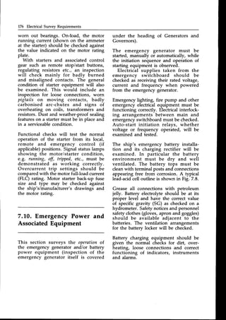176 Electrical Survey Requirements
worn out bearings. OnJoad, the motor
running current (shown on the ammeter
at the starter) should be checked against
the value indicated on the motor rating
plate.
With starters and associated control
gear such as remote stop/start buttons,
regulating resistors etc., an inspection
will check mainly for badly burned
and misaligned contacts. The general
condition of starter equipment will also
be examined. This would include an
inspection for loose connections, worn
pigtails on moving contacts, badly
carbonised arc-chutes and signs of
overheating on coils, transformers and
resistors.Dust and weather-proof sealing
features on a starter must be in place and
in a serviceablecondition.
Functional checks will test the normal
operation of the starter from its local,
remote and emergency control (if
applicable)positions. Signal statuslamps
showing the motoristarter condition,
e.g. running, off, tr@ed, etc., must be
demonstrated as working correctly.
Overcurrent trip settings should be
comparedwith the motor full-load current
(FLC) rating. Motor starter back-up fuse
size and type may be checked against
the ship's/manufacturer's drawings and
the motor rating.
7.10. Emergency Power and
AssociatedEquipment
This section surveys the operationof
the emergency generator andior battery
power equipment (inspection of the
emergency generator itself is covered
under the heading of Generators and
Governors).
The emergency generator must be
started, manually or automatically, while
the initiation sequenceand operation of
starting equipment is observed.
Electrical supplies taken from the
emergency switchboard should be
checked as receiving their rated voltage,
current and frequency when powered
from the emergency generator.
Emergency lighting, fire pump and other
emergency electrical equipment must be
functioning correctly-.Electrical interlock-
ing arrangements between main and
emergencyswitchboard must be checked.
Auto-start initiation relays, whether
voltage or frequency operited, will be
examined and tested.
The ship's emergency battery installa-
tion and its charging rectifier will be
examined. In particular the battery
environment must be dty and well
ventilated. The battery tops must be
cleanwith terminal posts and connections
appearing free from corrosion. A typical
lead-acidcell outline is shown in Fig. 7.8.
Grease all connections with petroleum
jelly. Battery electrolyte should be at its
proper level and have the correct value
of specific gravity (SG) as checked on a
hydrometer. Safetynoticesand personnel
safety clothes (gloves, apron and goggles)
should be available adjacent to the
batteries. The ventilation arrangements
for the battery locker will be checked.
Battery charging equipment should be
given the normal checks for dirt, over-
heating, loose connections and correct
functioning of indicators, instruments
and alarms.
 