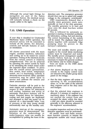 UMS Operation 179
Although the actual light fittings for
navigation are part of the Safety
Equipment Survey, the electrical survey
will naturallv include a check on the
supply cablesto the lights.
7.13. UMS Operation
If your ship is classifiedfor Unattended
Machinery Space (UMS) operation, the
electrical survev will be extended to
include all the
-alarms,
fire detection,
controls and fail-safe features of such
an installation.
All alarms associatedwith the main
engine, auxiliary machines, lubrication
and cooling are to be tested for correct
operation.Testingof the electricalcircuits
from the various sensors is relatively
straightforward. This can be achievei
by operating the sensor switch by hand
or by simulating the switch action under
the expected alarm condition. To prove
that the overall sensor (pressurestat,
flow switch, level switch, temperature
switch, etc.) is functioning correctly is
obviouslymore involved. Often, specialist
contractors may be called upon to
service and cahbrate the sensdrs and
alarm annunciators.
Particular attention will be paid to the
main engine and auxiliary generators in
respect of their alarms for lubrication
and cooling. Initiation and action of
automatic shut-down features will be
tested. Essential drives for lubrication,
cooling and fuel supply are duplicated
and arranged so that one pump-can be
selected on a duty/standby basis. Loss
of pressure at the duty pump should
automatically start up the standby unit.
Automatic start-up of the emergency
generator must be demonstrated. The
initiation of the undervoltage or
under-frequency relay can usually be
accomplishedby pulling the fuses in the
detection unit. The emergencygenerator
should then run up to speed and supply
voltage to the emergency switchboard.
UMS requirements demand that a
standby main generator starts auto-
matically on loss of the duty generator.
The standby generator is to start and
close onto the dead bus-bars within
45 seconds.
This is followed by automatic se-
quential re-starting of essentialauxiliaries
for lubrication, cooling, fuel and steering.
The correct functioning of the system
will be tested. The duplicate bilge level
alarms together with automatic bilge
pumping must be proven to the
surveyor's satisfaction.
The main and standby electric power
supplies to the overall alarm monitoring
system must be inspected and tested.
The standby power arrangement usually
includes battery back-up. It will be
necessaryto insp-ect
the generalcondition
of the battery and its trickle-charger.
Tests are made on the UMS alarm
system to verify:
r that alarms displayed on the main
console in the engine control room
are relayed to the smaller group alarm
panel on the bridge;
r that the duty engineer call system is
operating in the accommodation
areas,i.e. in the cabin of the selected
duty engineer and in the duty mess
and lounges;
r that the selected duty engineer is
allowed 2-3 minutes to respond to a
machinery alarm. If the engineer has
not reached the control room and
accepted the alarm within this time,
a deadman alarrn should be sounded
generally in the alleyway adjacent to
the engineers'accommodation.
A completeinspectionand test of the fire
detection apparatusmust be performed.
All smoke, heat and flame sensors
must function correctly to initiate the
appropriate audible arid visual alarms
 