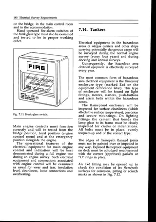 180 Electrical Survey Requirements
on the bridge, in the main control room
and in the accommodation.
Hand operated fire-alarm switches of
the break-glass
type must alsobe examined
and tested to be in proper working
order.
Fig. 7.11 Break-glass
switch.
7.14. Tankers
Electrical equipment in the hazardous
areas of oil/gas carriers and other ships
carryringpotentially dangerous cargo will
be surveyed during the normal engine
survey (every four years) and during
docking and annual surveys.
Consequently, the haznrdousarea
electricalequipmentis effectively surveyed
every yeat.
The most common form of hazardous
area electrical equipment is the flameproof
enclosure type (marked Exd on the
equipment certification label). This type
of enclosure will be found on light
fittings, motors, starters, push-buttons
and alarm bells within the hazardous
zones.
The flameproof enclosure will be
inspected for surface cleanliness (which
affectsthe surfacetemperature), corrosion
and secure mountings. On lighting
fittings the cement that bonds the
lamp glass to its frame must be closely
inspected for cracks or indentations.
All bolts must be in place, evenly
torqued-up and of the correct type.
The edges of flamepath flanged joints
must not be painted over or impeded in
any way. Exposed flameproof equipment
on deck must be adjudged weatherproof
with the correct (approved) gaskets or
"O" rings in place.
An Exd fitting may be opened up to
check the condition of its flamepath
surfaces for corrosion, pitting or scratch
marks as shown in Fig. 7.L2.
Main engine controls must function
correctly and will be tested from the
bridge position, local position (engine
control room) and at the emergency
position alongsidethe engine.
The operational features of the
electrical equipment for main engine
control and indication will be best
demonstrated during a full engine test
during an engine survey. Such electrical
equipment and connections associated
with engine control will be examined
as usual for wear and tear, insulation
level, cleanliness,loose connectionsand
overheating.
 