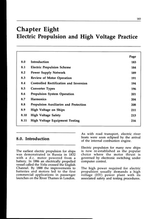 183
Chapter Eight
Electric Propulsion and High Voltage Practice
8.0 Introduction
8.1 Elechic Propulsion Scheme
8.2 Power Supply Network
8.3 Review of Motor Operation
8.4 Controlled Rectification and Inversion
8.5 Converter Types
8.5 Propulsion System Operation
8.7 Harmonics
8.8 Propulsion Auxiliaries and Protection
8.9 High Voltage on Ships
8.10 High Voltage Safety
8.1,L High Voltage Equipment Testing
Page
183
784
189
19't
194
196
20
204
208
217
273
216
8.0. Introduction
The earliest electric propulsion for ships
was demonstrated in Russia in 1832
with a d.c. motor powered from a
battery. In 1886an electricallypropelled
vesselcalledthe Voltacrossedthe English
Channel. By 1888 the improvements to
batteries and motors led to the first
commercial applications in passenger
launcheson the River Thamesin London.
As with road transport, electric river
boats were soon eclipsed by the arrival
of the internal combustion engine.
Electric propulsion for many new ships
is now re-established as the popular
choice where the motor thrust is
governed by electronic switching under
computer control.
The high power required for electric
propulsion usually demands a high
voltage (HV) power plant with its
associatedsafety and testing procedures.
 