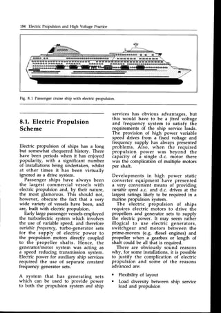 L&l Electric Propulsion and High Voltage Practice
6 i E @ @ 6 t 6 E i E @ E A E E E F F A q & A B q A S A q E @ 6 s @ g E q l g t @ @ @ G t @ @ @
@ E l E I E I E @ E g I G E & I @ E E I E I E I E @ B
" t , a q c a . l ' a . a u l u . c r 6 a q Q @ & d r a 6 r g a t r a q @ @ a a a 6 8 e q * . E E r * a ' E E q e q s g o n € e e 
;ee-";;;;;;;*=*=*m=r#"'=*"""
EaErqE
_Erg6E|E|a6eE
D E D . } l t B ' i } F D . } ! & s } D D ! D . ' F s s ' ' E r D . s } D E s . r f f i
ercrElorrbBlsllE 'ffi'HrttnEEsathffiDlrtsrhwm
Fig. 8.L Passengercruise ship with electric propulsion.
8.1-.Electric Propulsion
Scheme
services has obvious advantages, but
this would have to be a fixed voltage
and frequency system to satisfy the
requirements of the ship service loads.
The provision of high power variable
speed drives from a fixed voltage and
frequency supply has always presented
problems. Also, when the required
propulsion power was beyond the
capacity of a single d.c. motor there
was the complication of multiple motors
per shaft.
Developments in high power static
converter equipment have-presented
a very convenient means of providing
oariablespeeda.c. and d.c. drives at the
largest ratings likely to be required in a
marine propulsion system.
The electric propulsion of ships
requires electric motors to drive the
propellers and generator sets to supply
the electric power. It may seem rather
illogical to use electric generators,
switchgear and motors between the
prime-movers (e.9. diesel engines) and
propeller when a gearbox or length of
shaft could be all that is required.
There are obviously sound reasons
why, for some installations, it is possible
to justify the complication of
-electric
propulsion and some of the reasons
advancedare:
o Flexibility of layout
o Load diversity between ship service
load and propulsion
Electric propulsion of ships has a long
but somewhat chequered history. There
have been periods when it has enjoyed
popularity, with a significant number
of installations being undertaken, whilst
at other times it has been virtually
ignored as a drive system.
Passengerships have always been
the largest commercial vessels with
electric propulsion and, by their nature,
the most glamorous. This should not,
however, obscure the fact that a very
wide variety of vesselshave been, ani
are, built with electricpropulsion.
Early largepassengervesselsemployed
the turboelectric system which involves
the use of variable speed, and therefore
aariablefrequency,turbo-generator sets
for the supply of electric power to
the propulsion motors directly coupled
to the propeller shafts. Hence, the
generator/motor system was acting as
a speed reducing transmission system.
Electric power for auxiliary ship services
required the use of separate constant
frequency generatorsets.
A system that has generating sets
which can be used to provide power
to both the propulsion system and ship
 