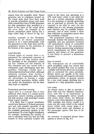 186 Electric Propulsion and High Voltage Practice
remote from the propeller shaft. Diesel
generator sets in containers located on
the vessel main deck have been used
to provide propulsion power and some
other vesselshavehad a 10MW generator
for ship propulsion duty mounted in a
block at the stern of the vessel above
the ro-ro deck. An example of an
electric propulsion plant layout (for a
large cruise ship) is shown in Fig. 8.2.
Another example of the flexibility
provided by an electric propulsion
system is in a semi-submersible, with
the generators on the main deck and the
propulsion motors in the pontoons at
the bottom of the support legs.
Load diversity
Certain types of vessels have a re-
quirement for substantial amounts of
electric power for ship services when
the demands of the propulsion system
are low. Tankers are one instance of
this situation and anv vessel with a
substantial cargo discharging load also
qualifies. Passenger vessels have a
substantialelectricalload which, although
relatively constant, does involve a
significant size of generator plant. There
are advantages in having a single
central power generation facility which
can service the propulsion and all other
ship loads as required.
Economical part-load running
Again this is a concept that is best
achieved when there is a central power
generation system feeding propulsion
and ship services,with passengervessels
being a good example.
It is likely that a typical installation
would have between4-8 dieselgenerator
sets and with parallel operation of all
the sets it becomesvery easy to match
the available generating capacity to the
load demand. In a four engineinstallation
for example, increasing the number of
sets in operation from two that are fully
loaded to three partially loaded will
result in the three sets operating at a
67"/" load factor which is not ideal but
also not a serious operating condition.
It is not necessaryto operate generating
sets at partJoad to provide the spare
capacity to be able to cater for the
sudden loss of a set, becausepropulsion
load reduction rl:.avbe available instant-
aneously, and in- most vessels a short
time reduction in propulsion power does
not constitute a hazard.
The propulsion regulator will con-
tinuously monitor the present generator
capability and any generator overload
will immediately result in controlled
power limitation to the propulsion
motors. During manoeuvring, propulsion
power requirements are below system
capacity and failure of one generator
is not likely to present a hazardous
situation.
Easeof control
The widespread use of controllable
pitch propellers (cpp) has meant that
the control facilities that were so readily
availablewith electricdrives are no longer
able to command the same premium.
Electric drives are capable of the most
exactingdemands with regard to dynamic
performance which, in general, exceed
by a very wide margin anything that is
required of a ship propulsion system.
Low noise
An electric motor is able to provide a
drive with verv low vibration character-
istics and this is of importance in
warships, oceanographicsurvey vessels
and cruise ships where, for different
reasons,a low noisesignatureis required.
With warships and survey vessels it is
noise into the water which is the critical
factor whilst with cruise ships it is
structure borne noise and vibration to
the passenger spaces that has to be
minimised.
An overview of practical electric drive
options is shown in Fig. 8.3.
 