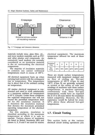 12 Ships' Electrical Systems, Safety and Maintenance
Creepage C l e a r a n c e
Distanceacrosssurface
o f i n s u l a t i n g
m a t e r i a l
D i s t a n c e
i n a i r
Fig. 1.7 Creepage and clearance distances.
materials include mica, glass fibre, etc.,
and more modern materialssuch as PVC
and other plastics and compounds. An
extensively used medium not normallv
considered as an insulation material
is the air surrounding the electrical
components.
.
The majority of insulation materials
in common use cannot withstand
temperatures much in excessof 100"C.
All electrical equipment heats up when
carrying load current with the consequent
rise in temperature. This temperature
rise is above that of the ambient cooling
air temperature.
All marine electrical equipment is con-
structed and rated to work satisfactorilv
in a maximum ambient air temperatur-e
of 45"C (Lloyds). Under theseconditions
the expected temperature rise will not
exceed the permitted temperature limit
set for the insulation material. It
is therefore the insulation material
that dictates the maximum permitted
operating temperature of the electrical
equipment.
For this purpose, insulation is
classified according to the maximum
temperature at which it is safe to
operate. Various classes of insulation
are listed in British Standards (BS) and
classes
A, E, B and F are used for marine
electrical equipment. The maximum
temperature allowed for each of these
classes
is:
These are steady surface temperatures
measured with equipment stofped and
no flow of cooling air. Hot-spot
temperaturesof 105'C (Class A) and
130'C (Class B) are generally accepted
as normal at the centre of coils and
windings of machines with these surface
temperatures. A machine operating
continuously with these hot-spot
temperatures would have an expected
life of 15 to 20 vears before the insulation
failed compleiely. However, the life
expectancy would be halved for every
10'C above these allowed hot-spot
temperatures.
1.7. Circuit Testing
This section looks at the various
electrical circuit testing operations you
lnsulation
Class
A E B F H C
Max.
Temp.
55"C 70"c 80"c 105t 130t >130t
 